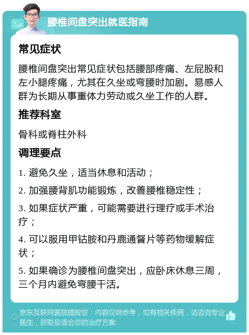 腰椎间盘突出就医指南 常见症状 腰椎间盘突出常见症状包括腰部疼痛、左屁股和左小腿疼痛，尤其在久坐或弯腰时加剧。易感人群为长期从事重体力劳动或久坐工作的人群。 推荐科室 骨科或脊柱外科 调理要点 1. 避免久坐，适当休息和活动； 2. 加强腰背肌功能锻炼，改善腰椎稳定性； 3. 如果症状严重，可能需要进行理疗或手术治疗； 4. 可以服用甲钴胺和丹鹿通督片等药物缓解症状； 5. 如果确诊为腰椎间盘突出，应卧床休息三周，三个月内避免弯腰干活。