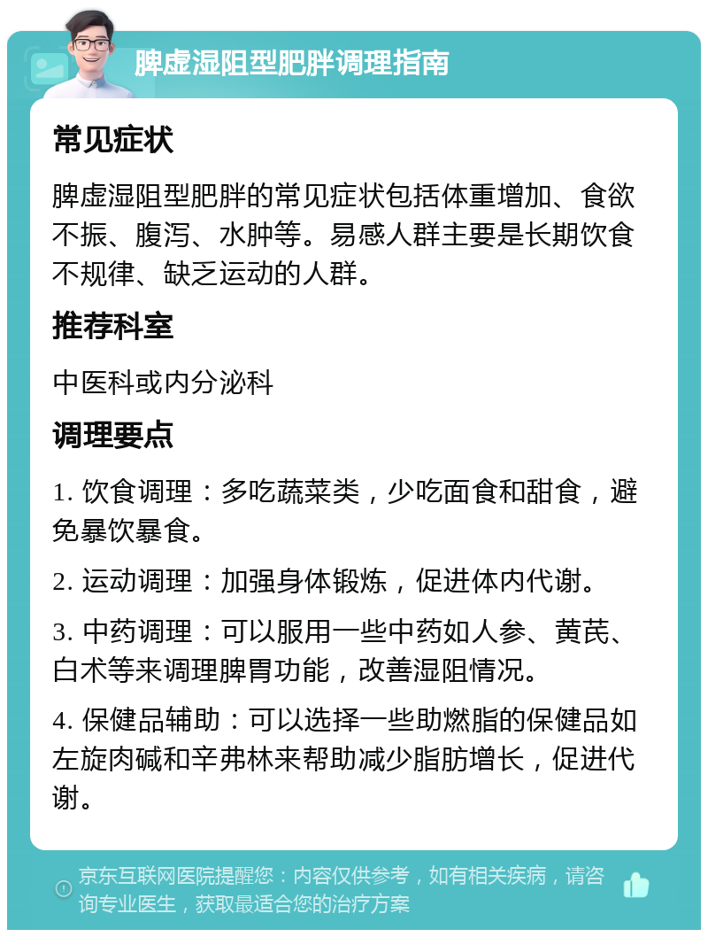 脾虚湿阻型肥胖调理指南 常见症状 脾虚湿阻型肥胖的常见症状包括体重增加、食欲不振、腹泻、水肿等。易感人群主要是长期饮食不规律、缺乏运动的人群。 推荐科室 中医科或内分泌科 调理要点 1. 饮食调理：多吃蔬菜类，少吃面食和甜食，避免暴饮暴食。 2. 运动调理：加强身体锻炼，促进体内代谢。 3. 中药调理：可以服用一些中药如人参、黄芪、白术等来调理脾胃功能，改善湿阻情况。 4. 保健品辅助：可以选择一些助燃脂的保健品如左旋肉碱和辛弗林来帮助减少脂肪增长，促进代谢。