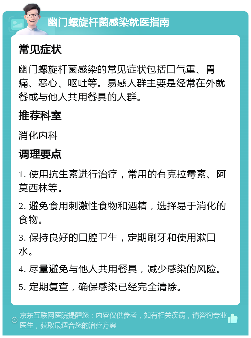 幽门螺旋杆菌感染就医指南 常见症状 幽门螺旋杆菌感染的常见症状包括口气重、胃痛、恶心、呕吐等。易感人群主要是经常在外就餐或与他人共用餐具的人群。 推荐科室 消化内科 调理要点 1. 使用抗生素进行治疗，常用的有克拉霉素、阿莫西林等。 2. 避免食用刺激性食物和酒精，选择易于消化的食物。 3. 保持良好的口腔卫生，定期刷牙和使用漱口水。 4. 尽量避免与他人共用餐具，减少感染的风险。 5. 定期复查，确保感染已经完全清除。