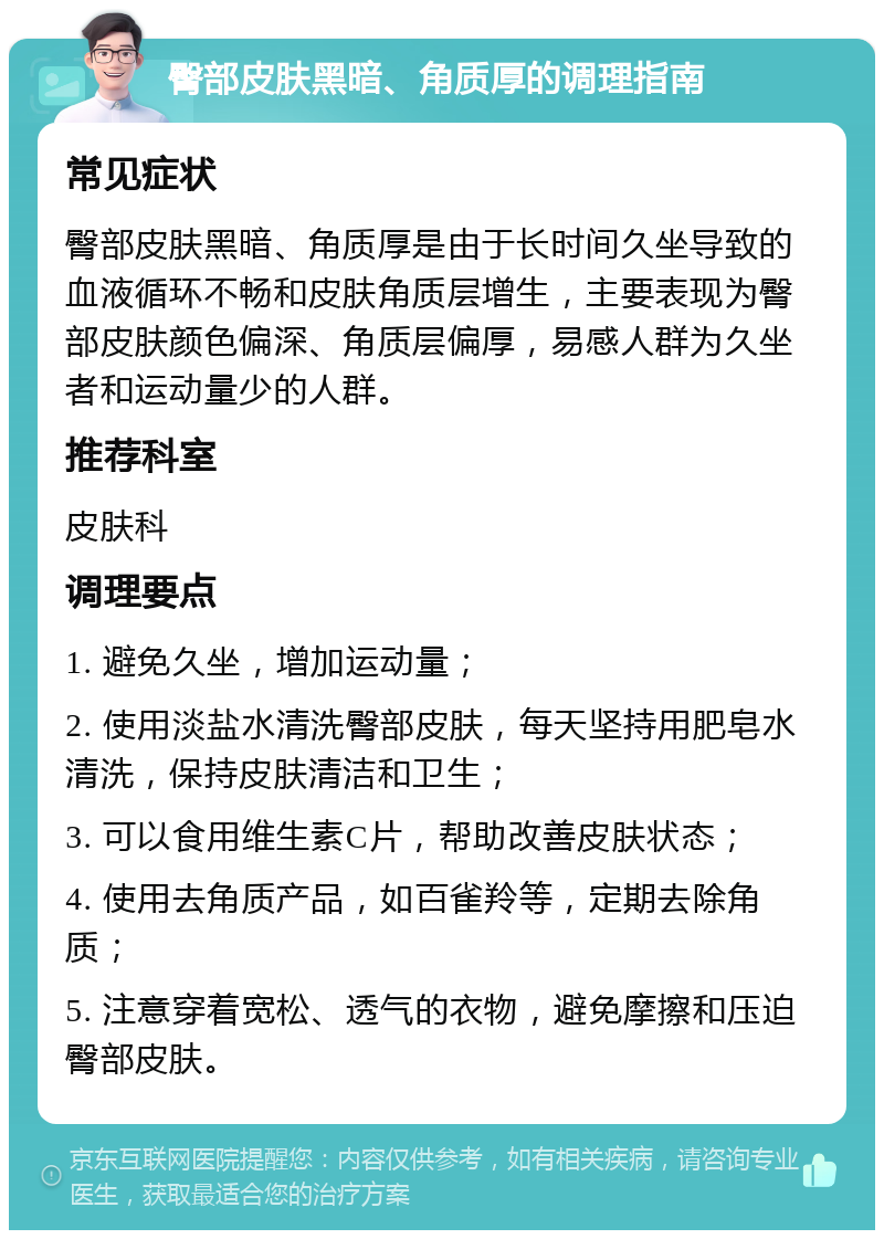 臀部皮肤黑暗、角质厚的调理指南 常见症状 臀部皮肤黑暗、角质厚是由于长时间久坐导致的血液循环不畅和皮肤角质层增生，主要表现为臀部皮肤颜色偏深、角质层偏厚，易感人群为久坐者和运动量少的人群。 推荐科室 皮肤科 调理要点 1. 避免久坐，增加运动量； 2. 使用淡盐水清洗臀部皮肤，每天坚持用肥皂水清洗，保持皮肤清洁和卫生； 3. 可以食用维生素C片，帮助改善皮肤状态； 4. 使用去角质产品，如百雀羚等，定期去除角质； 5. 注意穿着宽松、透气的衣物，避免摩擦和压迫臀部皮肤。