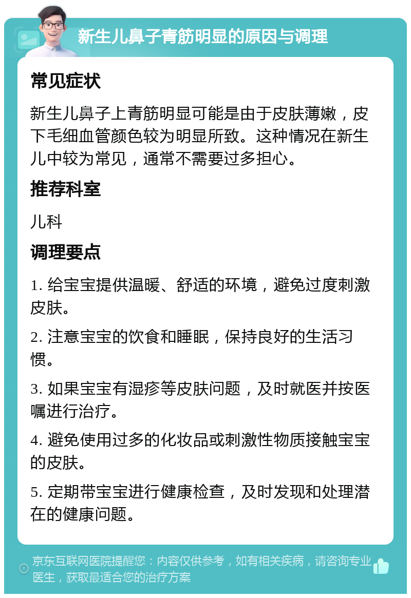 新生儿鼻子青筋明显的原因与调理 常见症状 新生儿鼻子上青筋明显可能是由于皮肤薄嫩，皮下毛细血管颜色较为明显所致。这种情况在新生儿中较为常见，通常不需要过多担心。 推荐科室 儿科 调理要点 1. 给宝宝提供温暖、舒适的环境，避免过度刺激皮肤。 2. 注意宝宝的饮食和睡眠，保持良好的生活习惯。 3. 如果宝宝有湿疹等皮肤问题，及时就医并按医嘱进行治疗。 4. 避免使用过多的化妆品或刺激性物质接触宝宝的皮肤。 5. 定期带宝宝进行健康检查，及时发现和处理潜在的健康问题。