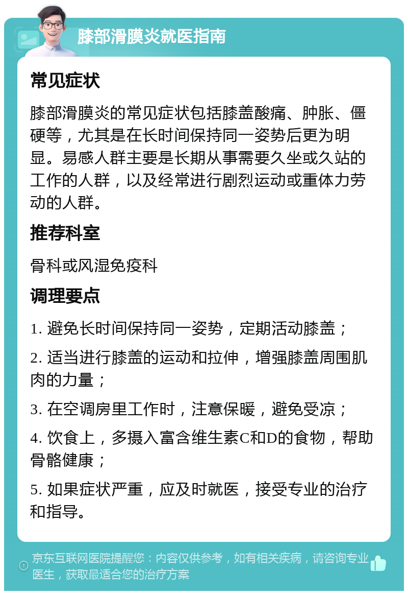 膝部滑膜炎就医指南 常见症状 膝部滑膜炎的常见症状包括膝盖酸痛、肿胀、僵硬等，尤其是在长时间保持同一姿势后更为明显。易感人群主要是长期从事需要久坐或久站的工作的人群，以及经常进行剧烈运动或重体力劳动的人群。 推荐科室 骨科或风湿免疫科 调理要点 1. 避免长时间保持同一姿势，定期活动膝盖； 2. 适当进行膝盖的运动和拉伸，增强膝盖周围肌肉的力量； 3. 在空调房里工作时，注意保暖，避免受凉； 4. 饮食上，多摄入富含维生素C和D的食物，帮助骨骼健康； 5. 如果症状严重，应及时就医，接受专业的治疗和指导。