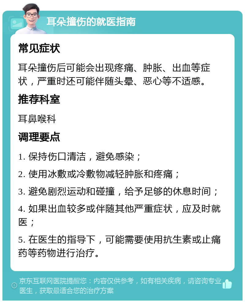 耳朵撞伤的就医指南 常见症状 耳朵撞伤后可能会出现疼痛、肿胀、出血等症状，严重时还可能伴随头晕、恶心等不适感。 推荐科室 耳鼻喉科 调理要点 1. 保持伤口清洁，避免感染； 2. 使用冰敷或冷敷物减轻肿胀和疼痛； 3. 避免剧烈运动和碰撞，给予足够的休息时间； 4. 如果出血较多或伴随其他严重症状，应及时就医； 5. 在医生的指导下，可能需要使用抗生素或止痛药等药物进行治疗。