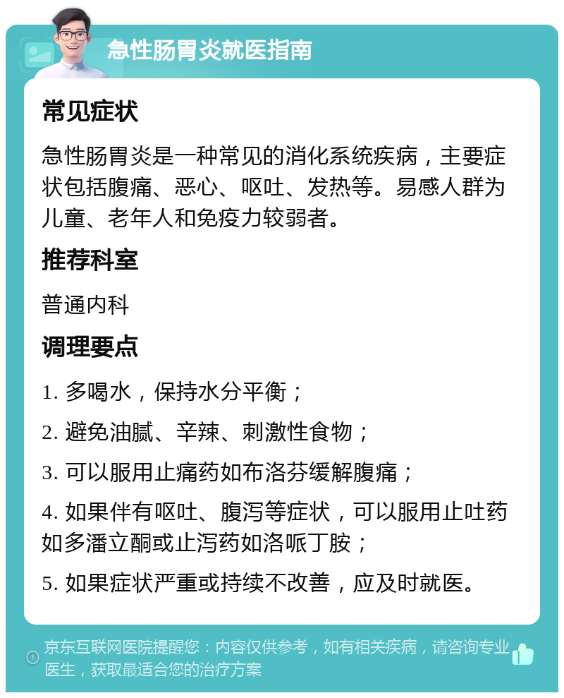 急性肠胃炎就医指南 常见症状 急性肠胃炎是一种常见的消化系统疾病，主要症状包括腹痛、恶心、呕吐、发热等。易感人群为儿童、老年人和免疫力较弱者。 推荐科室 普通内科 调理要点 1. 多喝水，保持水分平衡； 2. 避免油腻、辛辣、刺激性食物； 3. 可以服用止痛药如布洛芬缓解腹痛； 4. 如果伴有呕吐、腹泻等症状，可以服用止吐药如多潘立酮或止泻药如洛哌丁胺； 5. 如果症状严重或持续不改善，应及时就医。