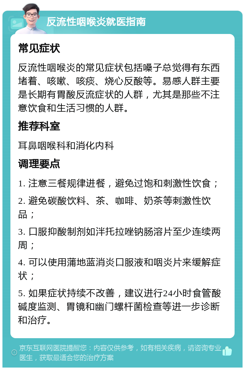 反流性咽喉炎就医指南 常见症状 反流性咽喉炎的常见症状包括嗓子总觉得有东西堵着、咳嗽、咳痰、烧心反酸等。易感人群主要是长期有胃酸反流症状的人群，尤其是那些不注意饮食和生活习惯的人群。 推荐科室 耳鼻咽喉科和消化内科 调理要点 1. 注意三餐规律进餐，避免过饱和刺激性饮食； 2. 避免碳酸饮料、茶、咖啡、奶茶等刺激性饮品； 3. 口服抑酸制剂如泮托拉唑钠肠溶片至少连续两周； 4. 可以使用蒲地蓝消炎口服液和咽炎片来缓解症状； 5. 如果症状持续不改善，建议进行24小时食管酸碱度监测、胃镜和幽门螺杆菌检查等进一步诊断和治疗。