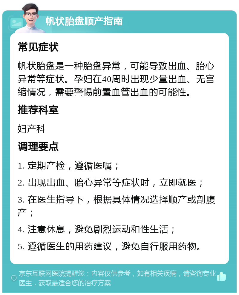 帆状胎盘顺产指南 常见症状 帆状胎盘是一种胎盘异常，可能导致出血、胎心异常等症状。孕妇在40周时出现少量出血、无宫缩情况，需要警惕前置血管出血的可能性。 推荐科室 妇产科 调理要点 1. 定期产检，遵循医嘱； 2. 出现出血、胎心异常等症状时，立即就医； 3. 在医生指导下，根据具体情况选择顺产或剖腹产； 4. 注意休息，避免剧烈运动和性生活； 5. 遵循医生的用药建议，避免自行服用药物。