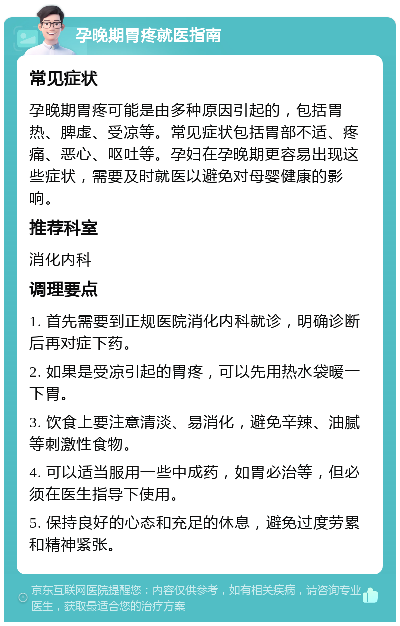 孕晚期胃疼就医指南 常见症状 孕晚期胃疼可能是由多种原因引起的，包括胃热、脾虚、受凉等。常见症状包括胃部不适、疼痛、恶心、呕吐等。孕妇在孕晚期更容易出现这些症状，需要及时就医以避免对母婴健康的影响。 推荐科室 消化内科 调理要点 1. 首先需要到正规医院消化内科就诊，明确诊断后再对症下药。 2. 如果是受凉引起的胃疼，可以先用热水袋暖一下胃。 3. 饮食上要注意清淡、易消化，避免辛辣、油腻等刺激性食物。 4. 可以适当服用一些中成药，如胃必治等，但必须在医生指导下使用。 5. 保持良好的心态和充足的休息，避免过度劳累和精神紧张。