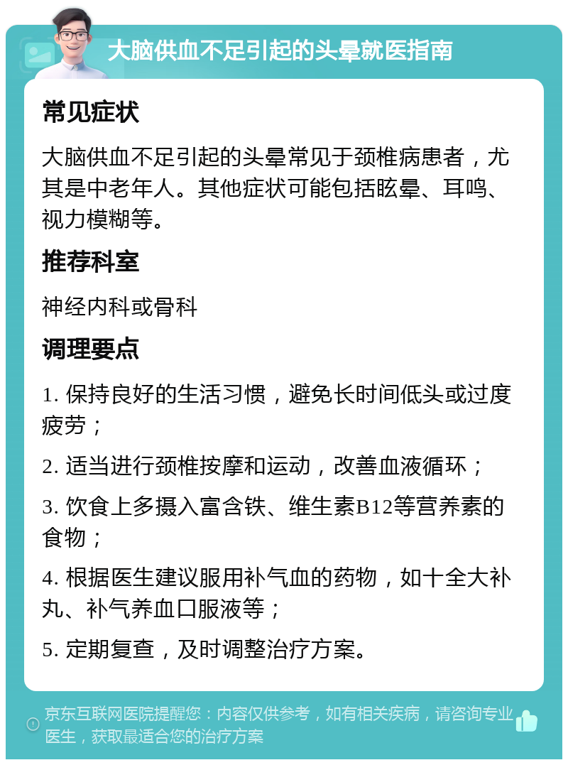 大脑供血不足引起的头晕就医指南 常见症状 大脑供血不足引起的头晕常见于颈椎病患者，尤其是中老年人。其他症状可能包括眩晕、耳鸣、视力模糊等。 推荐科室 神经内科或骨科 调理要点 1. 保持良好的生活习惯，避免长时间低头或过度疲劳； 2. 适当进行颈椎按摩和运动，改善血液循环； 3. 饮食上多摄入富含铁、维生素B12等营养素的食物； 4. 根据医生建议服用补气血的药物，如十全大补丸、补气养血口服液等； 5. 定期复查，及时调整治疗方案。