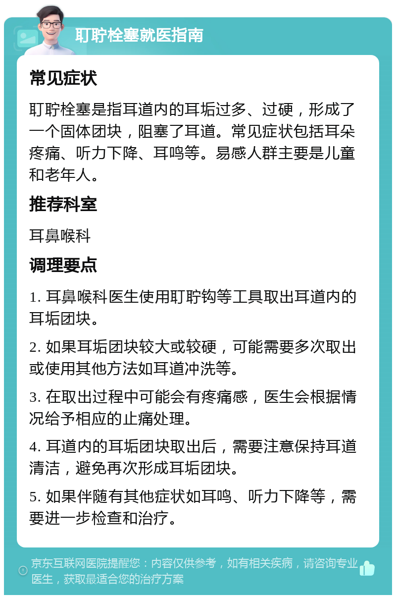 耵聍栓塞就医指南 常见症状 耵聍栓塞是指耳道内的耳垢过多、过硬，形成了一个固体团块，阻塞了耳道。常见症状包括耳朵疼痛、听力下降、耳鸣等。易感人群主要是儿童和老年人。 推荐科室 耳鼻喉科 调理要点 1. 耳鼻喉科医生使用耵聍钩等工具取出耳道内的耳垢团块。 2. 如果耳垢团块较大或较硬，可能需要多次取出或使用其他方法如耳道冲洗等。 3. 在取出过程中可能会有疼痛感，医生会根据情况给予相应的止痛处理。 4. 耳道内的耳垢团块取出后，需要注意保持耳道清洁，避免再次形成耳垢团块。 5. 如果伴随有其他症状如耳鸣、听力下降等，需要进一步检查和治疗。