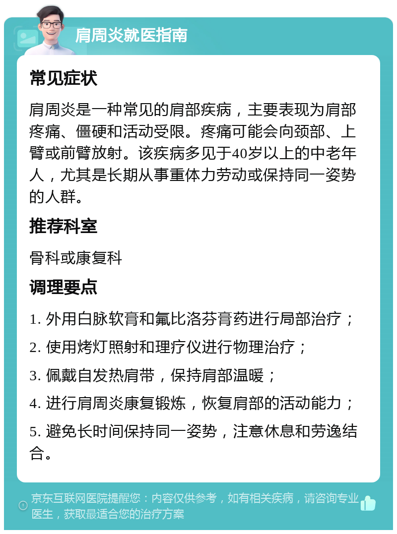 肩周炎就医指南 常见症状 肩周炎是一种常见的肩部疾病，主要表现为肩部疼痛、僵硬和活动受限。疼痛可能会向颈部、上臂或前臂放射。该疾病多见于40岁以上的中老年人，尤其是长期从事重体力劳动或保持同一姿势的人群。 推荐科室 骨科或康复科 调理要点 1. 外用白脉软膏和氟比洛芬膏药进行局部治疗； 2. 使用烤灯照射和理疗仪进行物理治疗； 3. 佩戴自发热肩带，保持肩部温暖； 4. 进行肩周炎康复锻炼，恢复肩部的活动能力； 5. 避免长时间保持同一姿势，注意休息和劳逸结合。