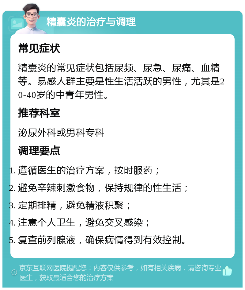 精囊炎的治疗与调理 常见症状 精囊炎的常见症状包括尿频、尿急、尿痛、血精等。易感人群主要是性生活活跃的男性，尤其是20-40岁的中青年男性。 推荐科室 泌尿外科或男科专科 调理要点 遵循医生的治疗方案，按时服药； 避免辛辣刺激食物，保持规律的性生活； 定期排精，避免精液积聚； 注意个人卫生，避免交叉感染； 复查前列腺液，确保病情得到有效控制。