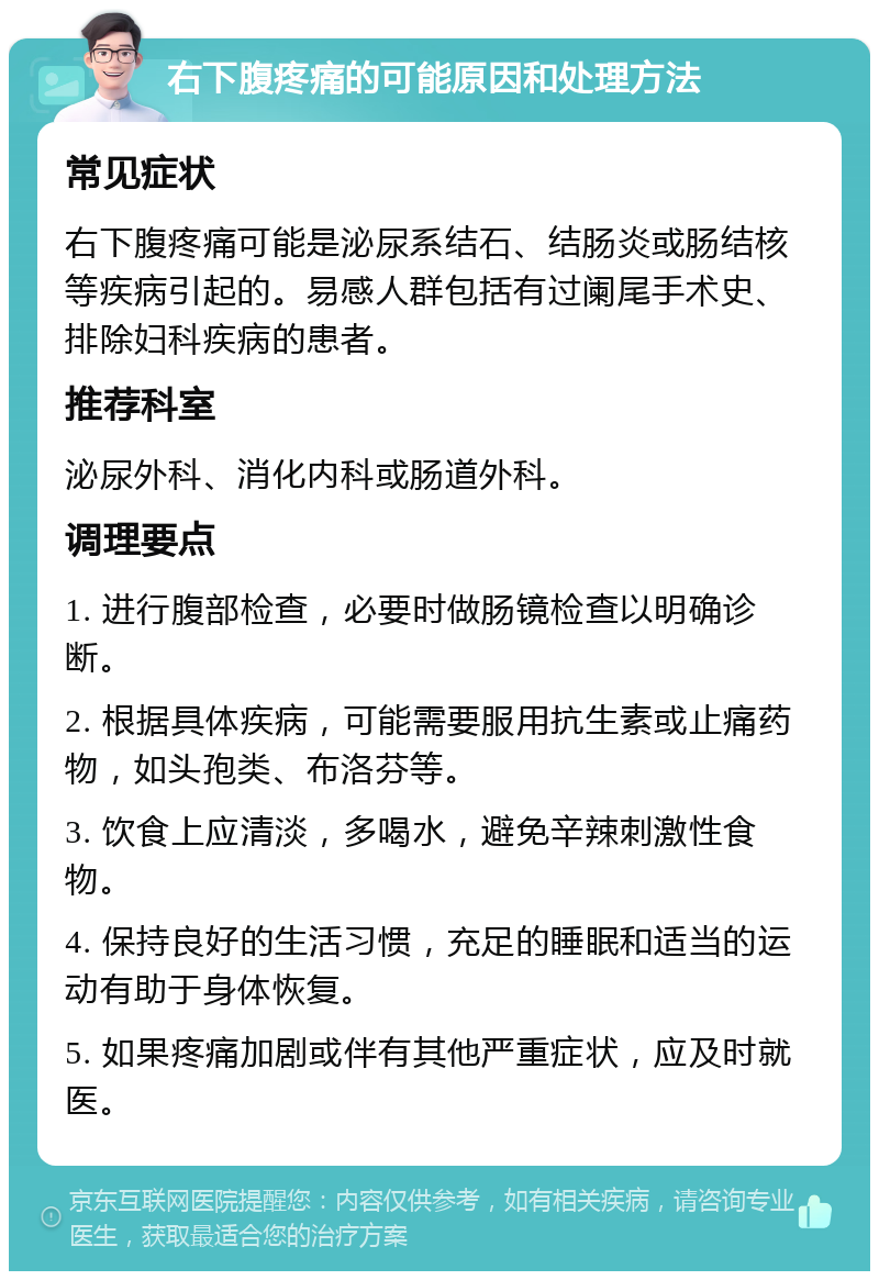 右下腹疼痛的可能原因和处理方法 常见症状 右下腹疼痛可能是泌尿系结石、结肠炎或肠结核等疾病引起的。易感人群包括有过阑尾手术史、排除妇科疾病的患者。 推荐科室 泌尿外科、消化内科或肠道外科。 调理要点 1. 进行腹部检查，必要时做肠镜检查以明确诊断。 2. 根据具体疾病，可能需要服用抗生素或止痛药物，如头孢类、布洛芬等。 3. 饮食上应清淡，多喝水，避免辛辣刺激性食物。 4. 保持良好的生活习惯，充足的睡眠和适当的运动有助于身体恢复。 5. 如果疼痛加剧或伴有其他严重症状，应及时就医。