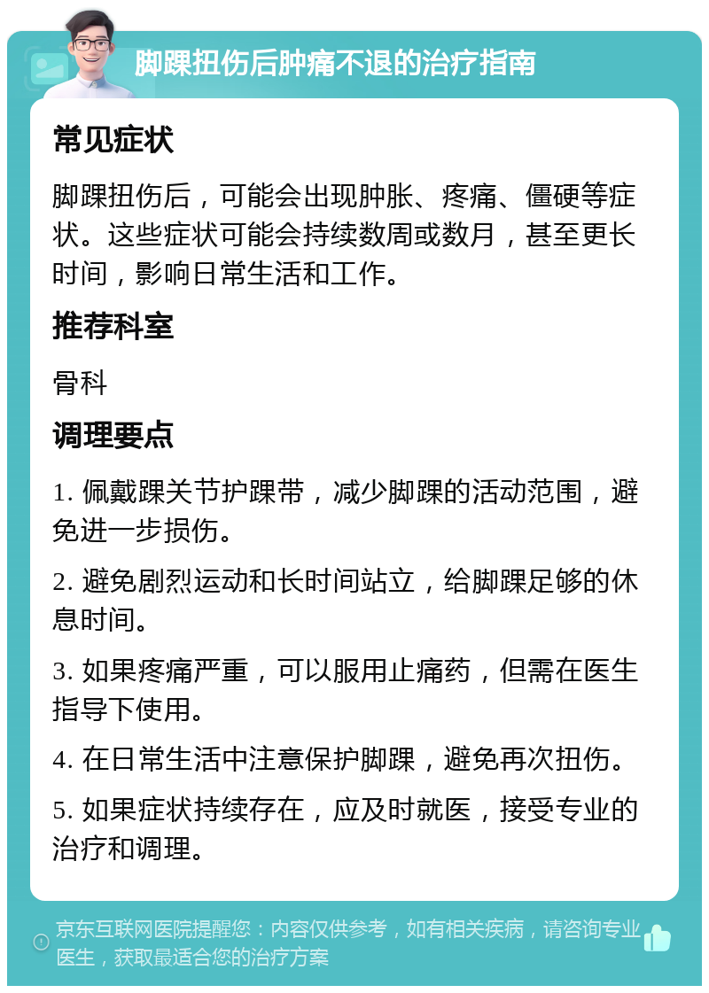 脚踝扭伤后肿痛不退的治疗指南 常见症状 脚踝扭伤后，可能会出现肿胀、疼痛、僵硬等症状。这些症状可能会持续数周或数月，甚至更长时间，影响日常生活和工作。 推荐科室 骨科 调理要点 1. 佩戴踝关节护踝带，减少脚踝的活动范围，避免进一步损伤。 2. 避免剧烈运动和长时间站立，给脚踝足够的休息时间。 3. 如果疼痛严重，可以服用止痛药，但需在医生指导下使用。 4. 在日常生活中注意保护脚踝，避免再次扭伤。 5. 如果症状持续存在，应及时就医，接受专业的治疗和调理。