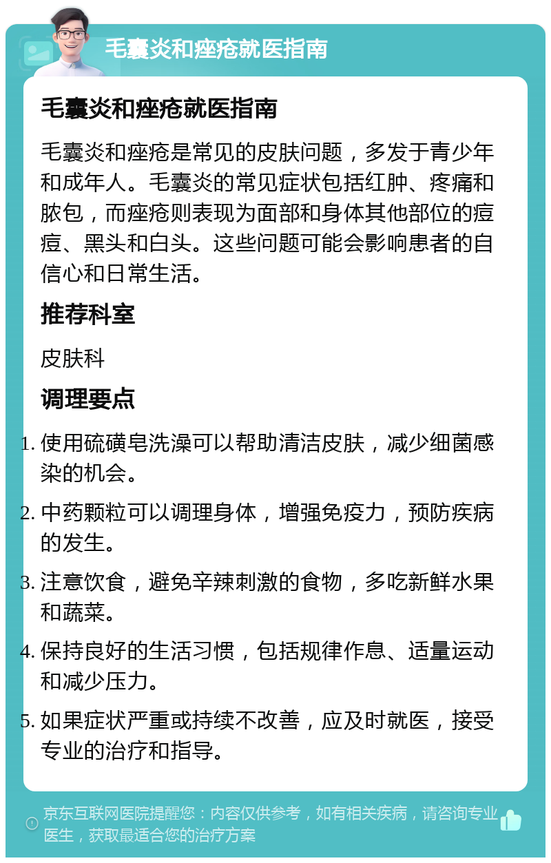 毛囊炎和痤疮就医指南 毛囊炎和痤疮就医指南 毛囊炎和痤疮是常见的皮肤问题，多发于青少年和成年人。毛囊炎的常见症状包括红肿、疼痛和脓包，而痤疮则表现为面部和身体其他部位的痘痘、黑头和白头。这些问题可能会影响患者的自信心和日常生活。 推荐科室 皮肤科 调理要点 使用硫磺皂洗澡可以帮助清洁皮肤，减少细菌感染的机会。 中药颗粒可以调理身体，增强免疫力，预防疾病的发生。 注意饮食，避免辛辣刺激的食物，多吃新鲜水果和蔬菜。 保持良好的生活习惯，包括规律作息、适量运动和减少压力。 如果症状严重或持续不改善，应及时就医，接受专业的治疗和指导。