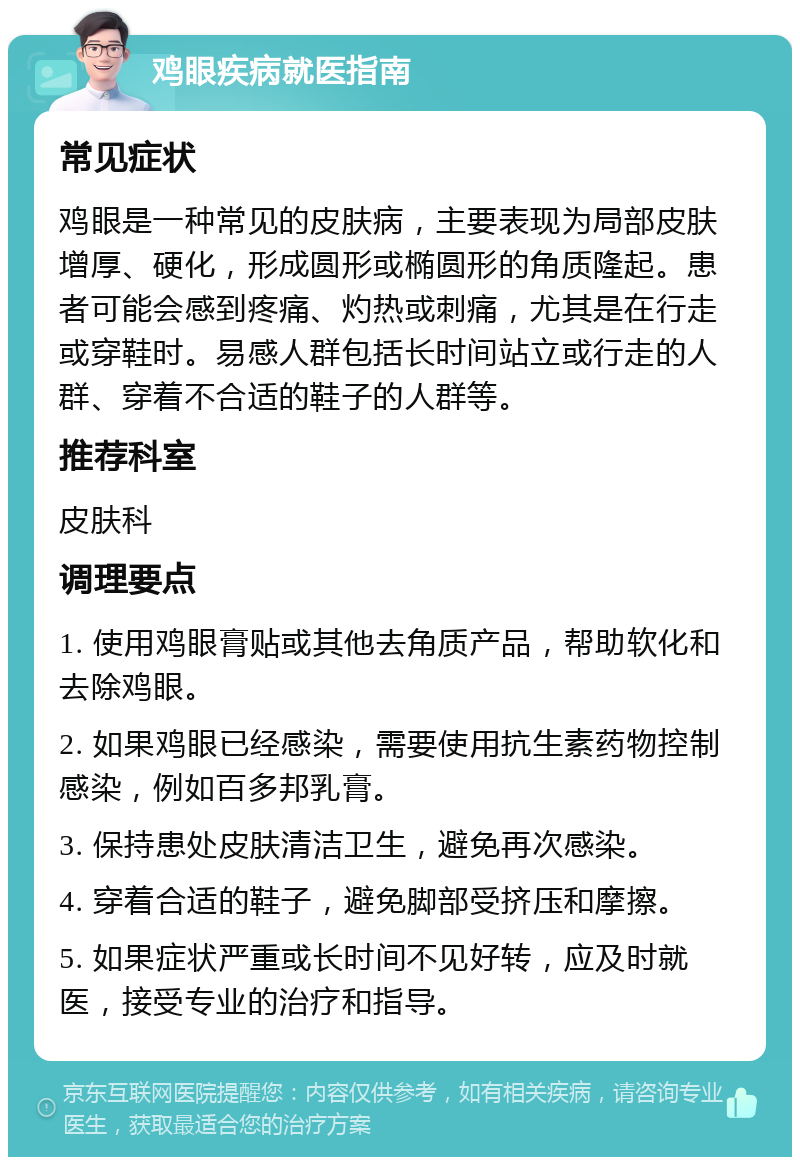 鸡眼疾病就医指南 常见症状 鸡眼是一种常见的皮肤病，主要表现为局部皮肤增厚、硬化，形成圆形或椭圆形的角质隆起。患者可能会感到疼痛、灼热或刺痛，尤其是在行走或穿鞋时。易感人群包括长时间站立或行走的人群、穿着不合适的鞋子的人群等。 推荐科室 皮肤科 调理要点 1. 使用鸡眼膏贴或其他去角质产品，帮助软化和去除鸡眼。 2. 如果鸡眼已经感染，需要使用抗生素药物控制感染，例如百多邦乳膏。 3. 保持患处皮肤清洁卫生，避免再次感染。 4. 穿着合适的鞋子，避免脚部受挤压和摩擦。 5. 如果症状严重或长时间不见好转，应及时就医，接受专业的治疗和指导。