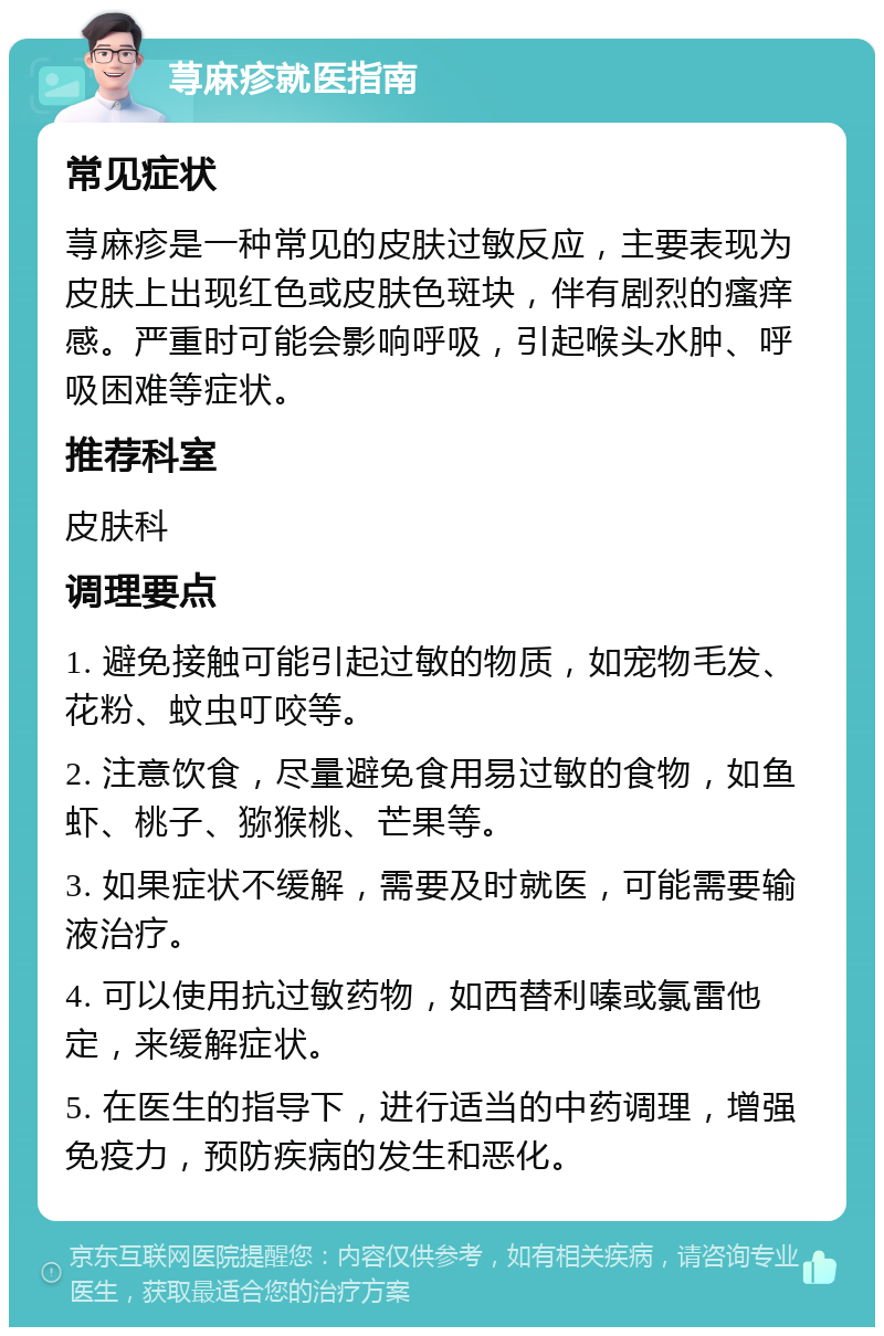 荨麻疹就医指南 常见症状 荨麻疹是一种常见的皮肤过敏反应，主要表现为皮肤上出现红色或皮肤色斑块，伴有剧烈的瘙痒感。严重时可能会影响呼吸，引起喉头水肿、呼吸困难等症状。 推荐科室 皮肤科 调理要点 1. 避免接触可能引起过敏的物质，如宠物毛发、花粉、蚊虫叮咬等。 2. 注意饮食，尽量避免食用易过敏的食物，如鱼虾、桃子、猕猴桃、芒果等。 3. 如果症状不缓解，需要及时就医，可能需要输液治疗。 4. 可以使用抗过敏药物，如西替利嗪或氯雷他定，来缓解症状。 5. 在医生的指导下，进行适当的中药调理，增强免疫力，预防疾病的发生和恶化。