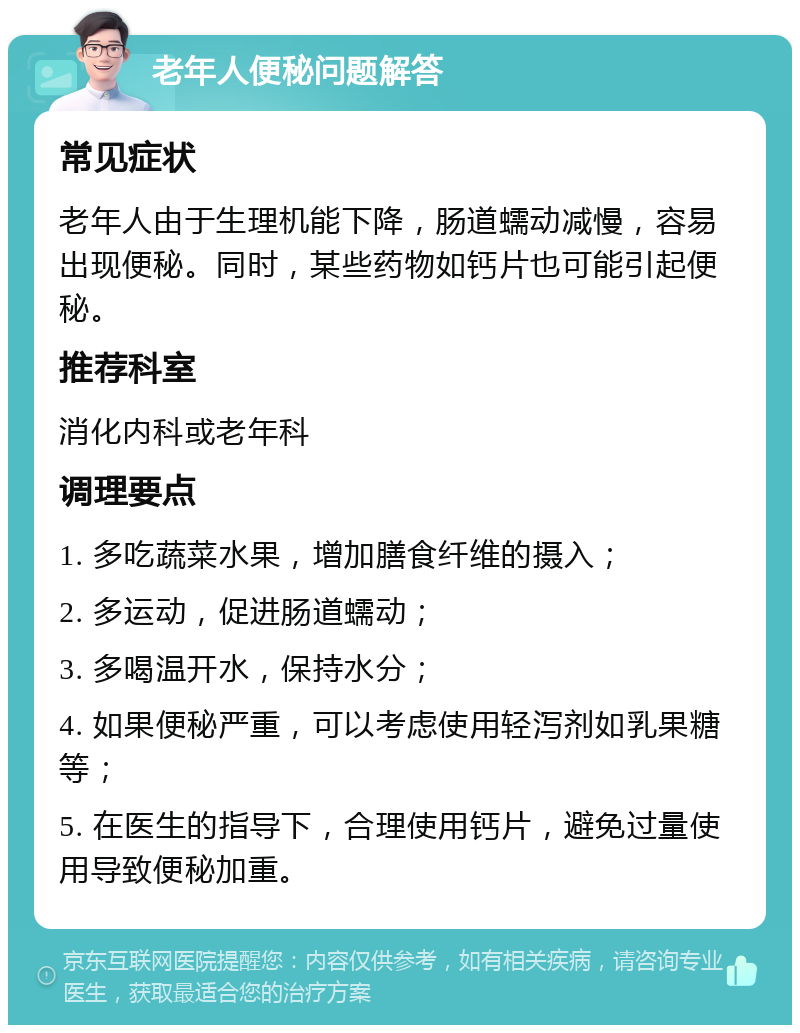 老年人便秘问题解答 常见症状 老年人由于生理机能下降，肠道蠕动减慢，容易出现便秘。同时，某些药物如钙片也可能引起便秘。 推荐科室 消化内科或老年科 调理要点 1. 多吃蔬菜水果，增加膳食纤维的摄入； 2. 多运动，促进肠道蠕动； 3. 多喝温开水，保持水分； 4. 如果便秘严重，可以考虑使用轻泻剂如乳果糖等； 5. 在医生的指导下，合理使用钙片，避免过量使用导致便秘加重。