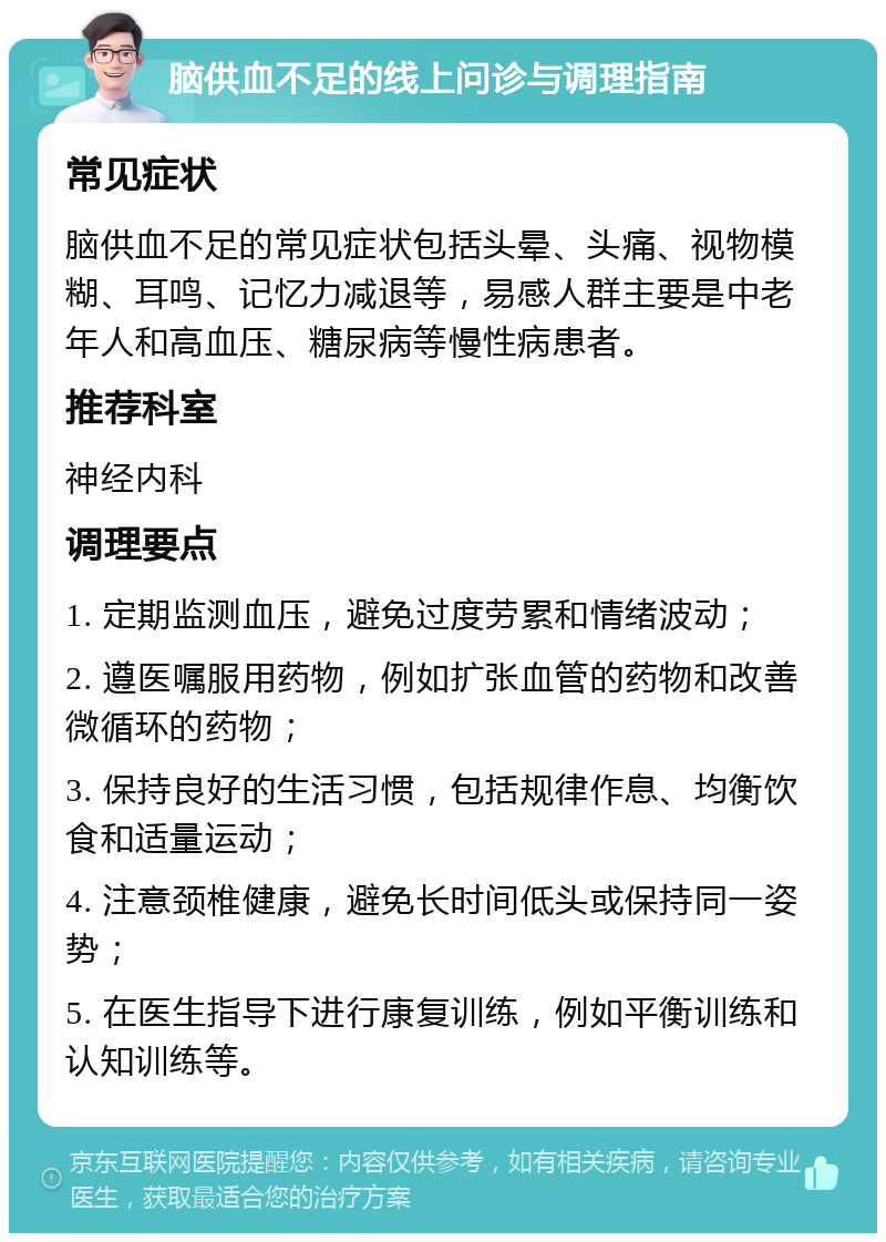 脑供血不足的线上问诊与调理指南 常见症状 脑供血不足的常见症状包括头晕、头痛、视物模糊、耳鸣、记忆力减退等，易感人群主要是中老年人和高血压、糖尿病等慢性病患者。 推荐科室 神经内科 调理要点 1. 定期监测血压，避免过度劳累和情绪波动； 2. 遵医嘱服用药物，例如扩张血管的药物和改善微循环的药物； 3. 保持良好的生活习惯，包括规律作息、均衡饮食和适量运动； 4. 注意颈椎健康，避免长时间低头或保持同一姿势； 5. 在医生指导下进行康复训练，例如平衡训练和认知训练等。