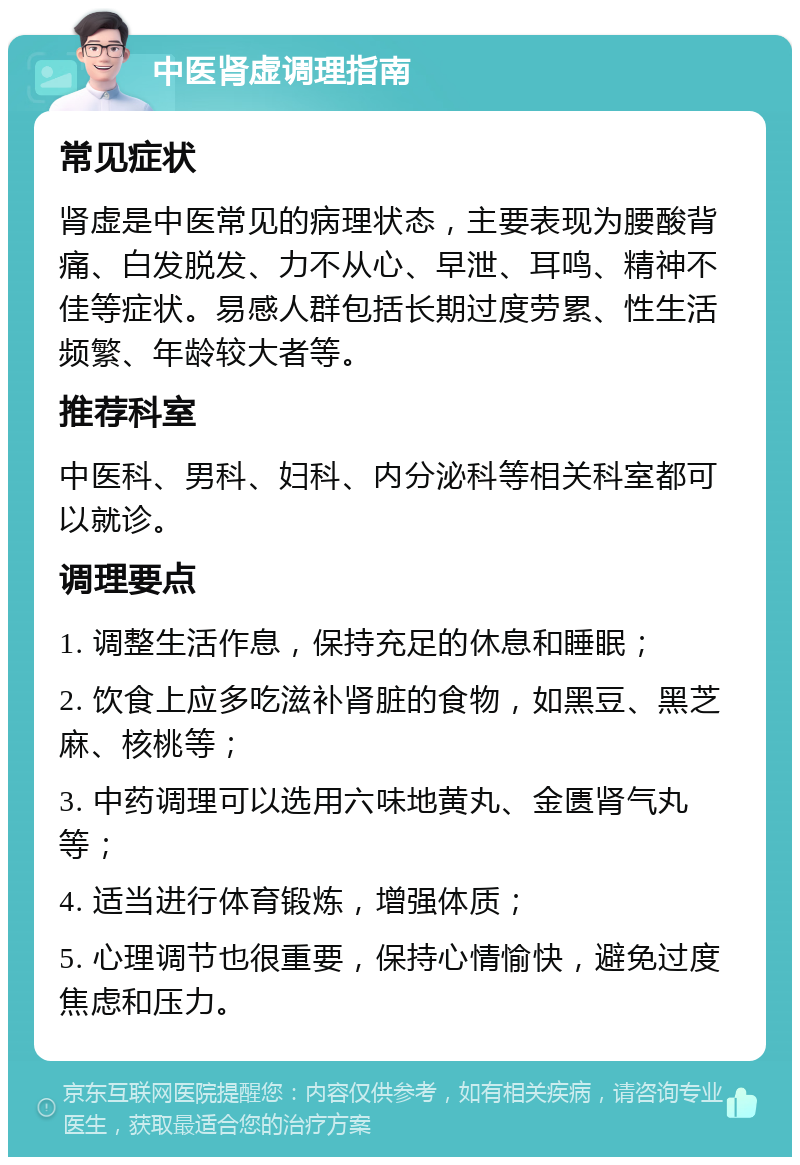 中医肾虚调理指南 常见症状 肾虚是中医常见的病理状态，主要表现为腰酸背痛、白发脱发、力不从心、早泄、耳鸣、精神不佳等症状。易感人群包括长期过度劳累、性生活频繁、年龄较大者等。 推荐科室 中医科、男科、妇科、内分泌科等相关科室都可以就诊。 调理要点 1. 调整生活作息，保持充足的休息和睡眠； 2. 饮食上应多吃滋补肾脏的食物，如黑豆、黑芝麻、核桃等； 3. 中药调理可以选用六味地黄丸、金匮肾气丸等； 4. 适当进行体育锻炼，增强体质； 5. 心理调节也很重要，保持心情愉快，避免过度焦虑和压力。