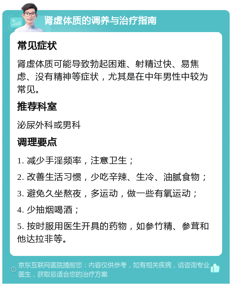 肾虚体质的调养与治疗指南 常见症状 肾虚体质可能导致勃起困难、射精过快、易焦虑、没有精神等症状，尤其是在中年男性中较为常见。 推荐科室 泌尿外科或男科 调理要点 1. 减少手淫频率，注意卫生； 2. 改善生活习惯，少吃辛辣、生冷、油腻食物； 3. 避免久坐熬夜，多运动，做一些有氧运动； 4. 少抽烟喝酒； 5. 按时服用医生开具的药物，如参竹精、参茸和他达拉非等。