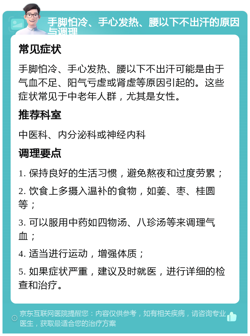 手脚怕冷、手心发热、腰以下不出汗的原因与调理 常见症状 手脚怕冷、手心发热、腰以下不出汗可能是由于气血不足、阳气亏虚或肾虚等原因引起的。这些症状常见于中老年人群，尤其是女性。 推荐科室 中医科、内分泌科或神经内科 调理要点 1. 保持良好的生活习惯，避免熬夜和过度劳累； 2. 饮食上多摄入温补的食物，如姜、枣、桂圆等； 3. 可以服用中药如四物汤、八珍汤等来调理气血； 4. 适当进行运动，增强体质； 5. 如果症状严重，建议及时就医，进行详细的检查和治疗。