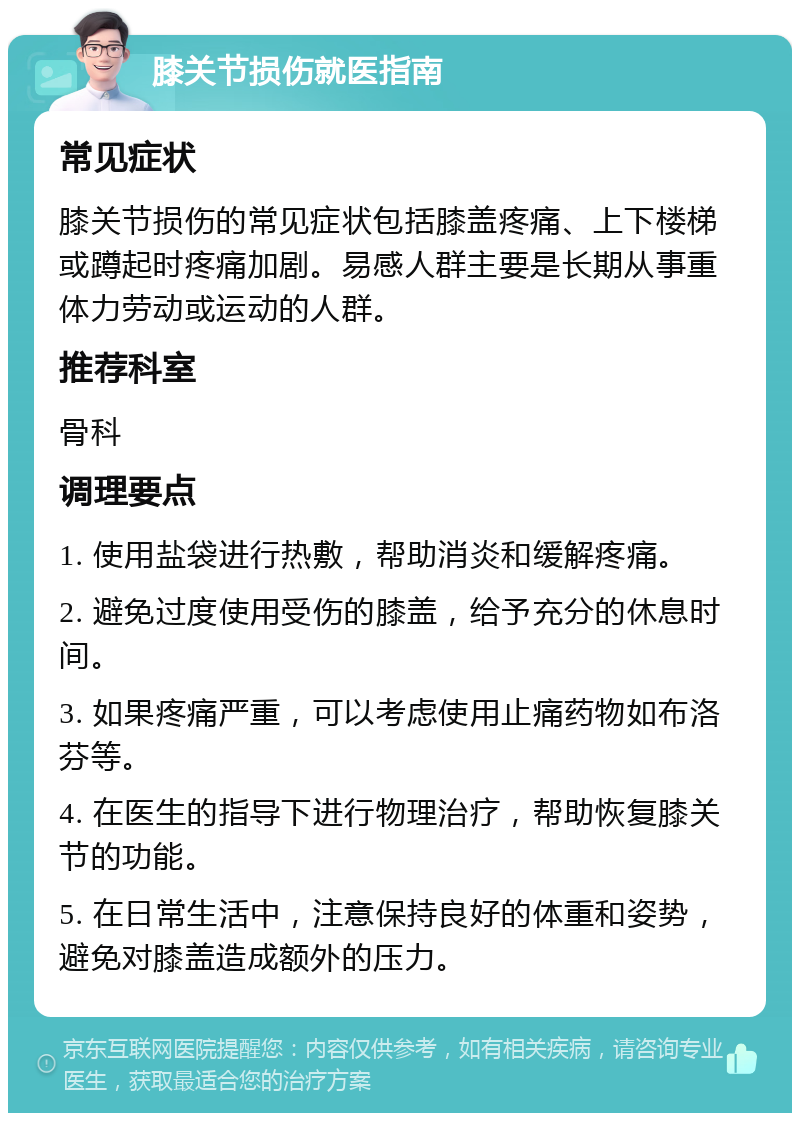 膝关节损伤就医指南 常见症状 膝关节损伤的常见症状包括膝盖疼痛、上下楼梯或蹲起时疼痛加剧。易感人群主要是长期从事重体力劳动或运动的人群。 推荐科室 骨科 调理要点 1. 使用盐袋进行热敷，帮助消炎和缓解疼痛。 2. 避免过度使用受伤的膝盖，给予充分的休息时间。 3. 如果疼痛严重，可以考虑使用止痛药物如布洛芬等。 4. 在医生的指导下进行物理治疗，帮助恢复膝关节的功能。 5. 在日常生活中，注意保持良好的体重和姿势，避免对膝盖造成额外的压力。