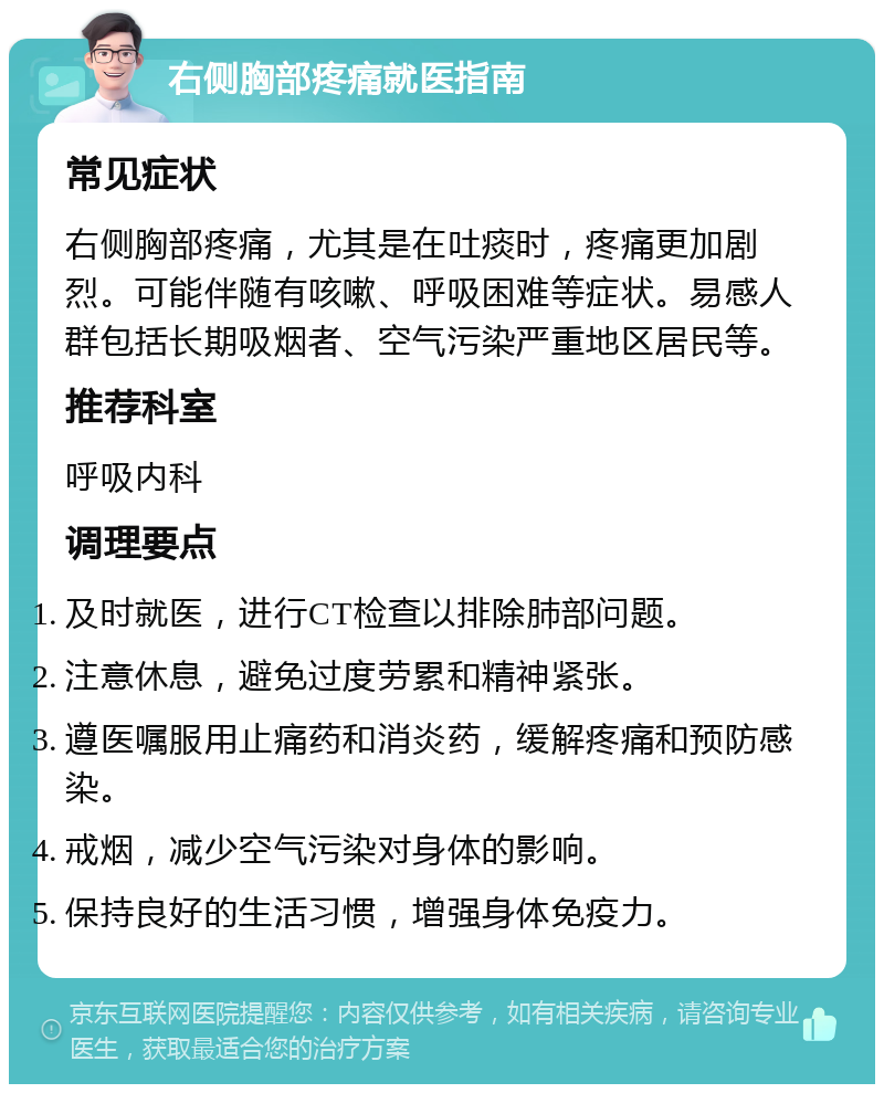 右侧胸部疼痛就医指南 常见症状 右侧胸部疼痛，尤其是在吐痰时，疼痛更加剧烈。可能伴随有咳嗽、呼吸困难等症状。易感人群包括长期吸烟者、空气污染严重地区居民等。 推荐科室 呼吸内科 调理要点 及时就医，进行CT检查以排除肺部问题。 注意休息，避免过度劳累和精神紧张。 遵医嘱服用止痛药和消炎药，缓解疼痛和预防感染。 戒烟，减少空气污染对身体的影响。 保持良好的生活习惯，增强身体免疫力。