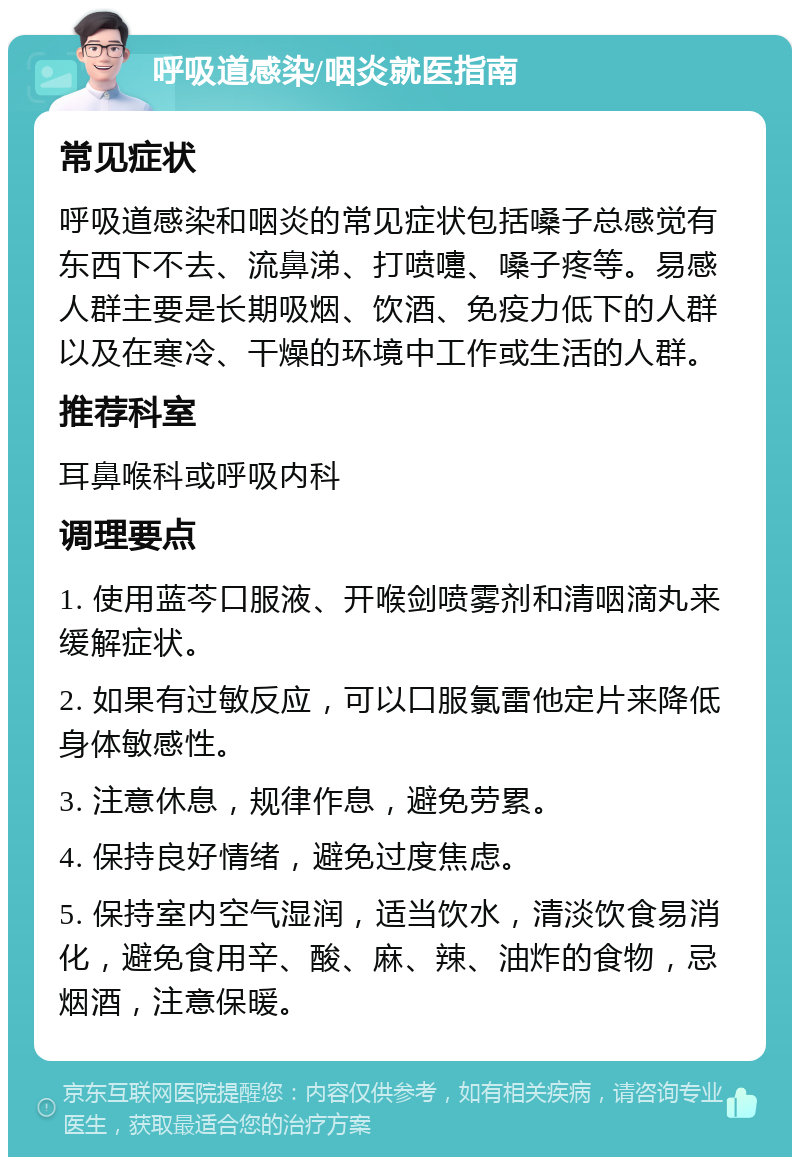 呼吸道感染/咽炎就医指南 常见症状 呼吸道感染和咽炎的常见症状包括嗓子总感觉有东西下不去、流鼻涕、打喷嚏、嗓子疼等。易感人群主要是长期吸烟、饮酒、免疫力低下的人群以及在寒冷、干燥的环境中工作或生活的人群。 推荐科室 耳鼻喉科或呼吸内科 调理要点 1. 使用蓝芩口服液、开喉剑喷雾剂和清咽滴丸来缓解症状。 2. 如果有过敏反应，可以口服氯雷他定片来降低身体敏感性。 3. 注意休息，规律作息，避免劳累。 4. 保持良好情绪，避免过度焦虑。 5. 保持室内空气湿润，适当饮水，清淡饮食易消化，避免食用辛、酸、麻、辣、油炸的食物，忌烟酒，注意保暖。