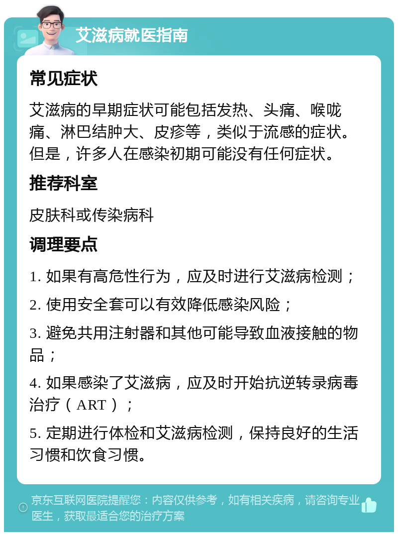 艾滋病就医指南 常见症状 艾滋病的早期症状可能包括发热、头痛、喉咙痛、淋巴结肿大、皮疹等，类似于流感的症状。但是，许多人在感染初期可能没有任何症状。 推荐科室 皮肤科或传染病科 调理要点 1. 如果有高危性行为，应及时进行艾滋病检测； 2. 使用安全套可以有效降低感染风险； 3. 避免共用注射器和其他可能导致血液接触的物品； 4. 如果感染了艾滋病，应及时开始抗逆转录病毒治疗（ART）； 5. 定期进行体检和艾滋病检测，保持良好的生活习惯和饮食习惯。