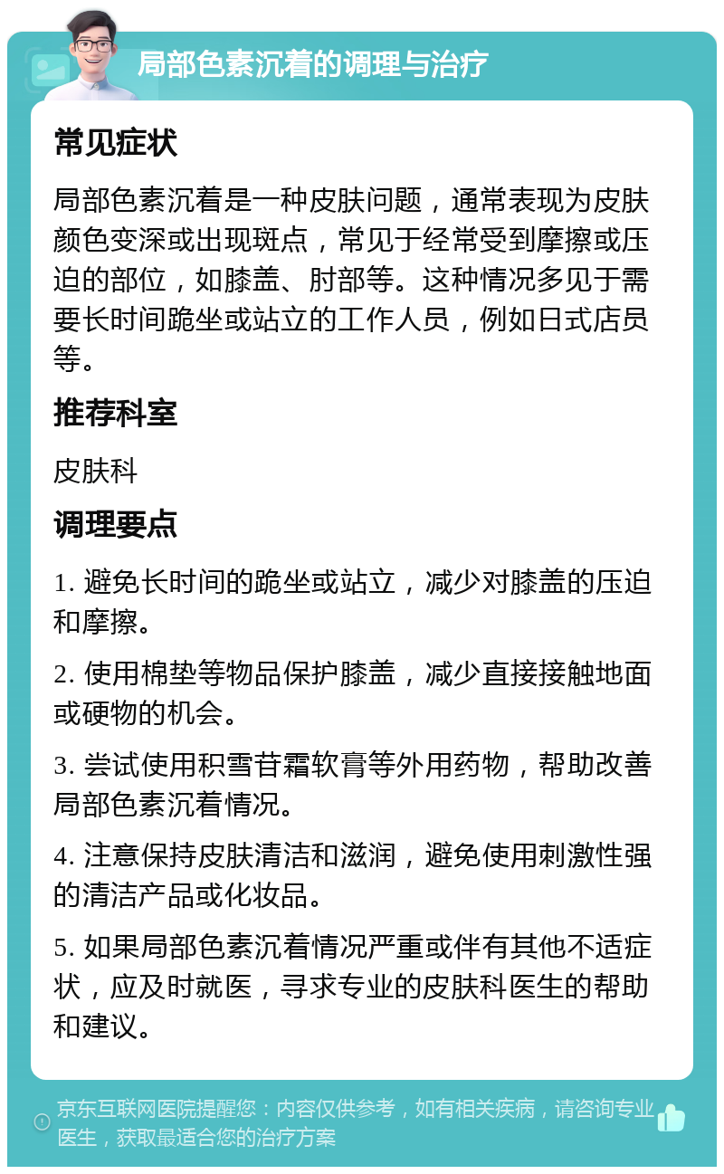 局部色素沉着的调理与治疗 常见症状 局部色素沉着是一种皮肤问题，通常表现为皮肤颜色变深或出现斑点，常见于经常受到摩擦或压迫的部位，如膝盖、肘部等。这种情况多见于需要长时间跪坐或站立的工作人员，例如日式店员等。 推荐科室 皮肤科 调理要点 1. 避免长时间的跪坐或站立，减少对膝盖的压迫和摩擦。 2. 使用棉垫等物品保护膝盖，减少直接接触地面或硬物的机会。 3. 尝试使用积雪苷霜软膏等外用药物，帮助改善局部色素沉着情况。 4. 注意保持皮肤清洁和滋润，避免使用刺激性强的清洁产品或化妆品。 5. 如果局部色素沉着情况严重或伴有其他不适症状，应及时就医，寻求专业的皮肤科医生的帮助和建议。