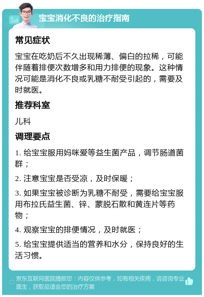 宝宝消化不良的治疗指南 常见症状 宝宝在吃奶后不久出现稀薄、偏白的拉稀，可能伴随着排便次数增多和用力排便的现象。这种情况可能是消化不良或乳糖不耐受引起的，需要及时就医。 推荐科室 儿科 调理要点 1. 给宝宝服用妈咪爱等益生菌产品，调节肠道菌群； 2. 注意宝宝是否受凉，及时保暖； 3. 如果宝宝被诊断为乳糖不耐受，需要给宝宝服用布拉氏益生菌、锌、蒙脱石散和黄连片等药物； 4. 观察宝宝的排便情况，及时就医； 5. 给宝宝提供适当的营养和水分，保持良好的生活习惯。