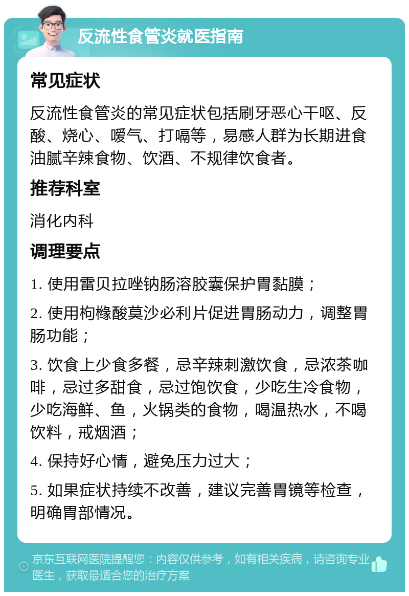 反流性食管炎就医指南 常见症状 反流性食管炎的常见症状包括刷牙恶心干呕、反酸、烧心、嗳气、打嗝等，易感人群为长期进食油腻辛辣食物、饮酒、不规律饮食者。 推荐科室 消化内科 调理要点 1. 使用雷贝拉唑钠肠溶胶囊保护胃黏膜； 2. 使用枸橼酸莫沙必利片促进胃肠动力，调整胃肠功能； 3. 饮食上少食多餐，忌辛辣刺激饮食，忌浓茶咖啡，忌过多甜食，忌过饱饮食，少吃生冷食物，少吃海鲜、鱼，火锅类的食物，喝温热水，不喝饮料，戒烟酒； 4. 保持好心情，避免压力过大； 5. 如果症状持续不改善，建议完善胃镜等检查，明确胃部情况。