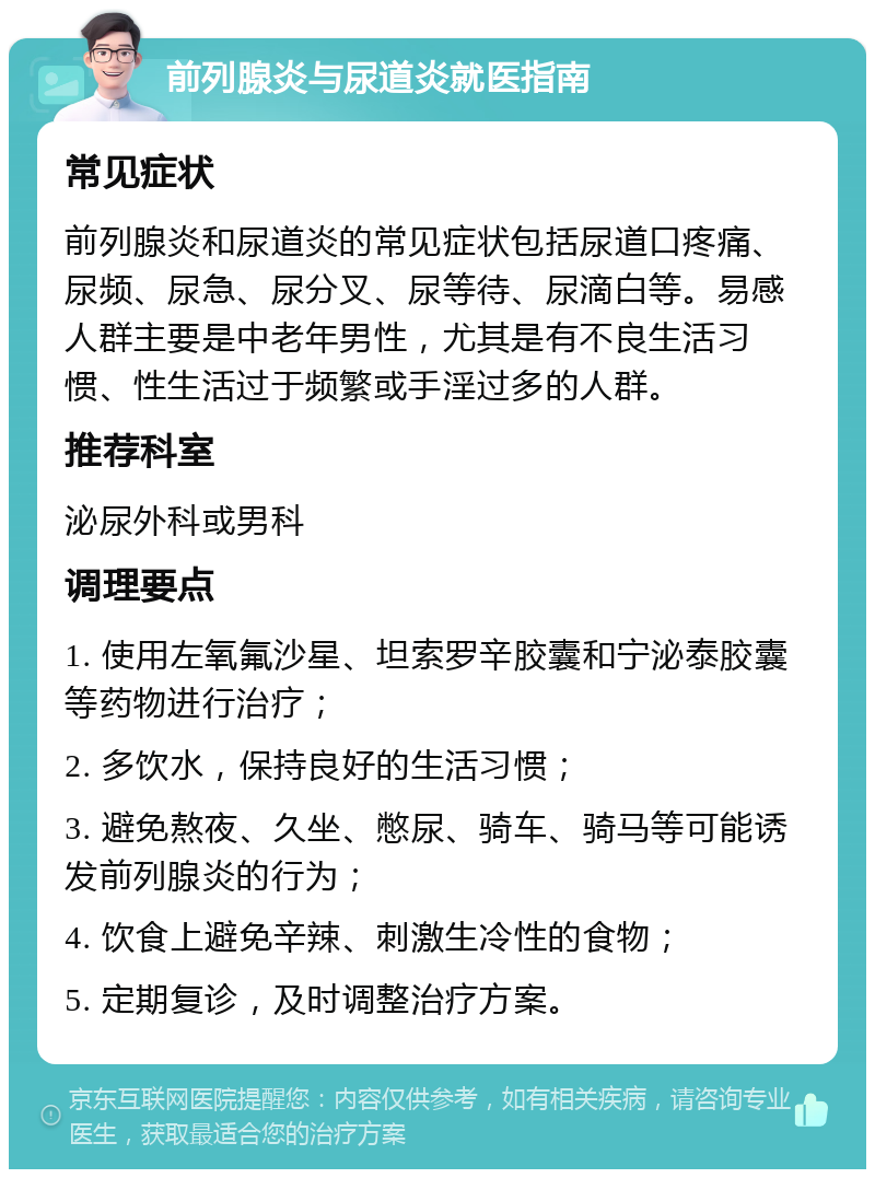 前列腺炎与尿道炎就医指南 常见症状 前列腺炎和尿道炎的常见症状包括尿道口疼痛、尿频、尿急、尿分叉、尿等待、尿滴白等。易感人群主要是中老年男性，尤其是有不良生活习惯、性生活过于频繁或手淫过多的人群。 推荐科室 泌尿外科或男科 调理要点 1. 使用左氧氟沙星、坦索罗辛胶囊和宁泌泰胶囊等药物进行治疗； 2. 多饮水，保持良好的生活习惯； 3. 避免熬夜、久坐、憋尿、骑车、骑马等可能诱发前列腺炎的行为； 4. 饮食上避免辛辣、刺激生冷性的食物； 5. 定期复诊，及时调整治疗方案。