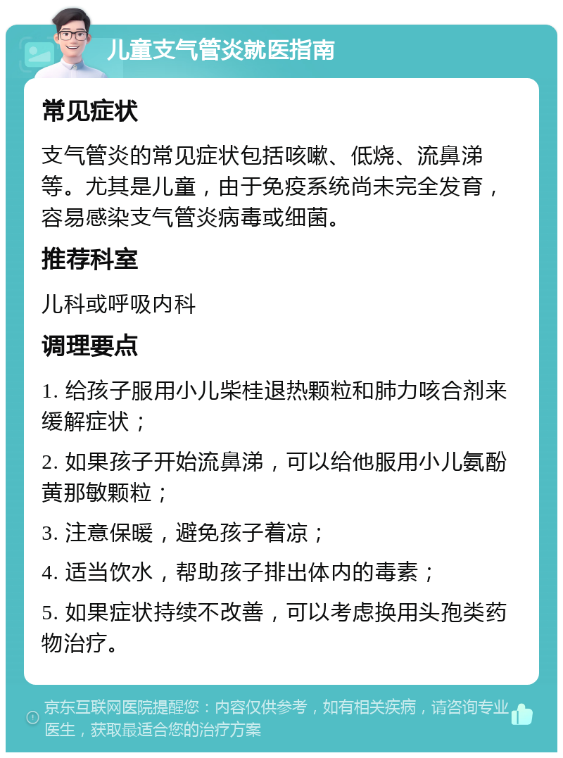 儿童支气管炎就医指南 常见症状 支气管炎的常见症状包括咳嗽、低烧、流鼻涕等。尤其是儿童，由于免疫系统尚未完全发育，容易感染支气管炎病毒或细菌。 推荐科室 儿科或呼吸内科 调理要点 1. 给孩子服用小儿柴桂退热颗粒和肺力咳合剂来缓解症状； 2. 如果孩子开始流鼻涕，可以给他服用小儿氨酚黄那敏颗粒； 3. 注意保暖，避免孩子着凉； 4. 适当饮水，帮助孩子排出体内的毒素； 5. 如果症状持续不改善，可以考虑换用头孢类药物治疗。