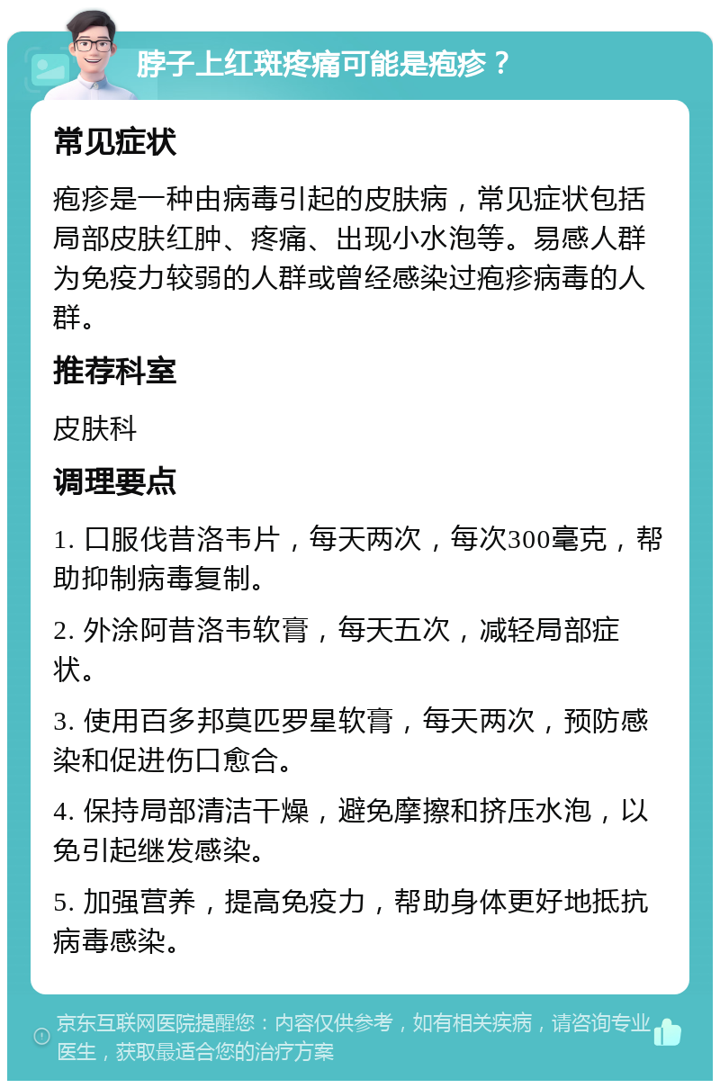 脖子上红斑疼痛可能是疱疹？ 常见症状 疱疹是一种由病毒引起的皮肤病，常见症状包括局部皮肤红肿、疼痛、出现小水泡等。易感人群为免疫力较弱的人群或曾经感染过疱疹病毒的人群。 推荐科室 皮肤科 调理要点 1. 口服伐昔洛韦片，每天两次，每次300毫克，帮助抑制病毒复制。 2. 外涂阿昔洛韦软膏，每天五次，减轻局部症状。 3. 使用百多邦莫匹罗星软膏，每天两次，预防感染和促进伤口愈合。 4. 保持局部清洁干燥，避免摩擦和挤压水泡，以免引起继发感染。 5. 加强营养，提高免疫力，帮助身体更好地抵抗病毒感染。