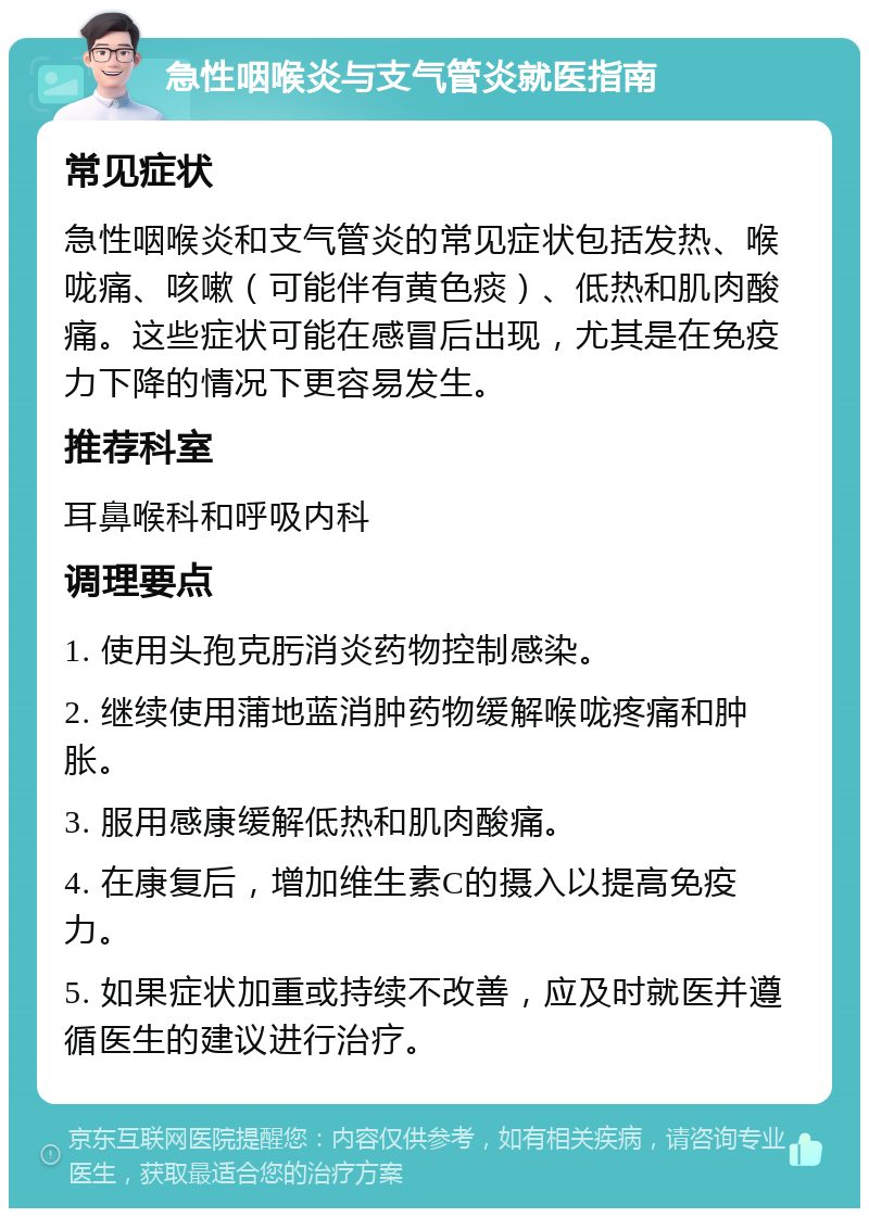 急性咽喉炎与支气管炎就医指南 常见症状 急性咽喉炎和支气管炎的常见症状包括发热、喉咙痛、咳嗽（可能伴有黄色痰）、低热和肌肉酸痛。这些症状可能在感冒后出现，尤其是在免疫力下降的情况下更容易发生。 推荐科室 耳鼻喉科和呼吸内科 调理要点 1. 使用头孢克肟消炎药物控制感染。 2. 继续使用蒲地蓝消肿药物缓解喉咙疼痛和肿胀。 3. 服用感康缓解低热和肌肉酸痛。 4. 在康复后，增加维生素C的摄入以提高免疫力。 5. 如果症状加重或持续不改善，应及时就医并遵循医生的建议进行治疗。