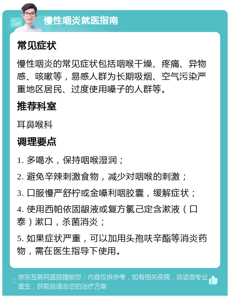 慢性咽炎就医指南 常见症状 慢性咽炎的常见症状包括咽喉干燥、疼痛、异物感、咳嗽等，易感人群为长期吸烟、空气污染严重地区居民、过度使用嗓子的人群等。 推荐科室 耳鼻喉科 调理要点 1. 多喝水，保持咽喉湿润； 2. 避免辛辣刺激食物，减少对咽喉的刺激； 3. 口服慢严舒柠或金嗓利咽胶囊，缓解症状； 4. 使用西帕依固龈液或复方氯己定含漱液（口泰）漱口，杀菌消炎； 5. 如果症状严重，可以加用头孢呋辛酯等消炎药物，需在医生指导下使用。