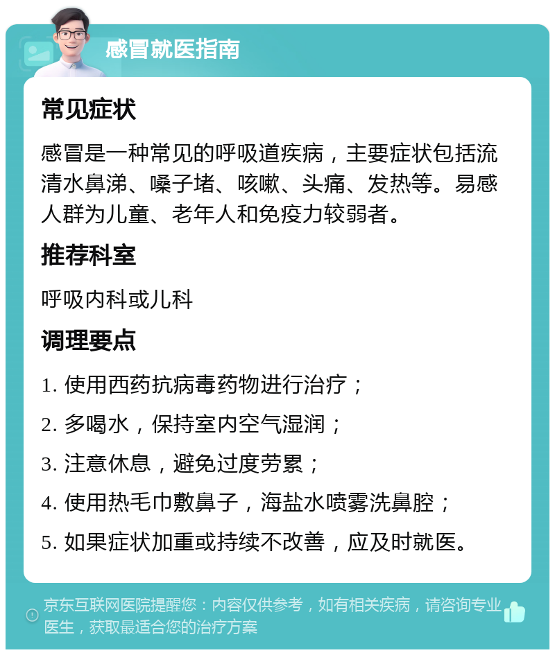 感冒就医指南 常见症状 感冒是一种常见的呼吸道疾病，主要症状包括流清水鼻涕、嗓子堵、咳嗽、头痛、发热等。易感人群为儿童、老年人和免疫力较弱者。 推荐科室 呼吸内科或儿科 调理要点 1. 使用西药抗病毒药物进行治疗； 2. 多喝水，保持室内空气湿润； 3. 注意休息，避免过度劳累； 4. 使用热毛巾敷鼻子，海盐水喷雾洗鼻腔； 5. 如果症状加重或持续不改善，应及时就医。