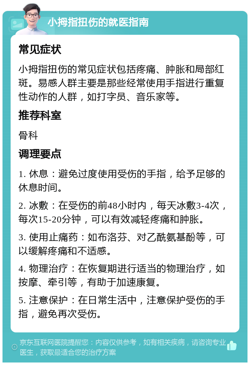 小拇指扭伤的就医指南 常见症状 小拇指扭伤的常见症状包括疼痛、肿胀和局部红斑。易感人群主要是那些经常使用手指进行重复性动作的人群，如打字员、音乐家等。 推荐科室 骨科 调理要点 1. 休息：避免过度使用受伤的手指，给予足够的休息时间。 2. 冰敷：在受伤的前48小时内，每天冰敷3-4次，每次15-20分钟，可以有效减轻疼痛和肿胀。 3. 使用止痛药：如布洛芬、对乙酰氨基酚等，可以缓解疼痛和不适感。 4. 物理治疗：在恢复期进行适当的物理治疗，如按摩、牵引等，有助于加速康复。 5. 注意保护：在日常生活中，注意保护受伤的手指，避免再次受伤。