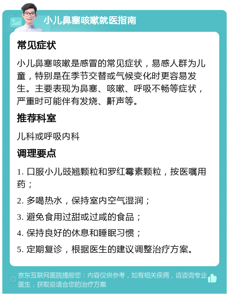 小儿鼻塞咳嗽就医指南 常见症状 小儿鼻塞咳嗽是感冒的常见症状，易感人群为儿童，特别是在季节交替或气候变化时更容易发生。主要表现为鼻塞、咳嗽、呼吸不畅等症状，严重时可能伴有发烧、鼾声等。 推荐科室 儿科或呼吸内科 调理要点 1. 口服小儿豉翘颗粒和罗红霉素颗粒，按医嘱用药； 2. 多喝热水，保持室内空气湿润； 3. 避免食用过甜或过咸的食品； 4. 保持良好的休息和睡眠习惯； 5. 定期复诊，根据医生的建议调整治疗方案。