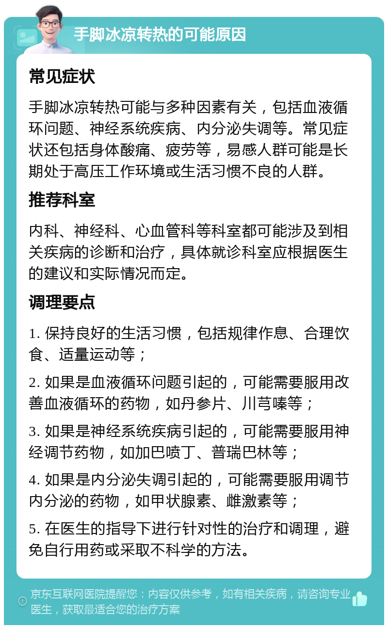 手脚冰凉转热的可能原因 常见症状 手脚冰凉转热可能与多种因素有关，包括血液循环问题、神经系统疾病、内分泌失调等。常见症状还包括身体酸痛、疲劳等，易感人群可能是长期处于高压工作环境或生活习惯不良的人群。 推荐科室 内科、神经科、心血管科等科室都可能涉及到相关疾病的诊断和治疗，具体就诊科室应根据医生的建议和实际情况而定。 调理要点 1. 保持良好的生活习惯，包括规律作息、合理饮食、适量运动等； 2. 如果是血液循环问题引起的，可能需要服用改善血液循环的药物，如丹参片、川芎嗪等； 3. 如果是神经系统疾病引起的，可能需要服用神经调节药物，如加巴喷丁、普瑞巴林等； 4. 如果是内分泌失调引起的，可能需要服用调节内分泌的药物，如甲状腺素、雌激素等； 5. 在医生的指导下进行针对性的治疗和调理，避免自行用药或采取不科学的方法。