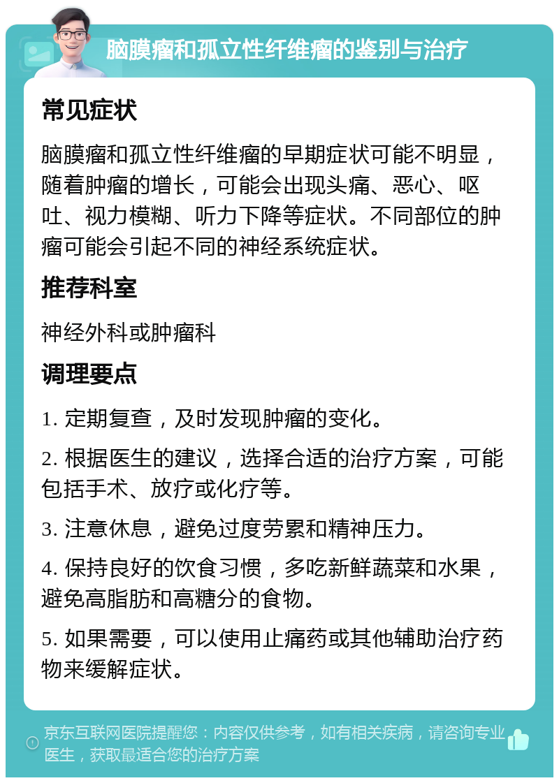 脑膜瘤和孤立性纤维瘤的鉴别与治疗 常见症状 脑膜瘤和孤立性纤维瘤的早期症状可能不明显，随着肿瘤的增长，可能会出现头痛、恶心、呕吐、视力模糊、听力下降等症状。不同部位的肿瘤可能会引起不同的神经系统症状。 推荐科室 神经外科或肿瘤科 调理要点 1. 定期复查，及时发现肿瘤的变化。 2. 根据医生的建议，选择合适的治疗方案，可能包括手术、放疗或化疗等。 3. 注意休息，避免过度劳累和精神压力。 4. 保持良好的饮食习惯，多吃新鲜蔬菜和水果，避免高脂肪和高糖分的食物。 5. 如果需要，可以使用止痛药或其他辅助治疗药物来缓解症状。