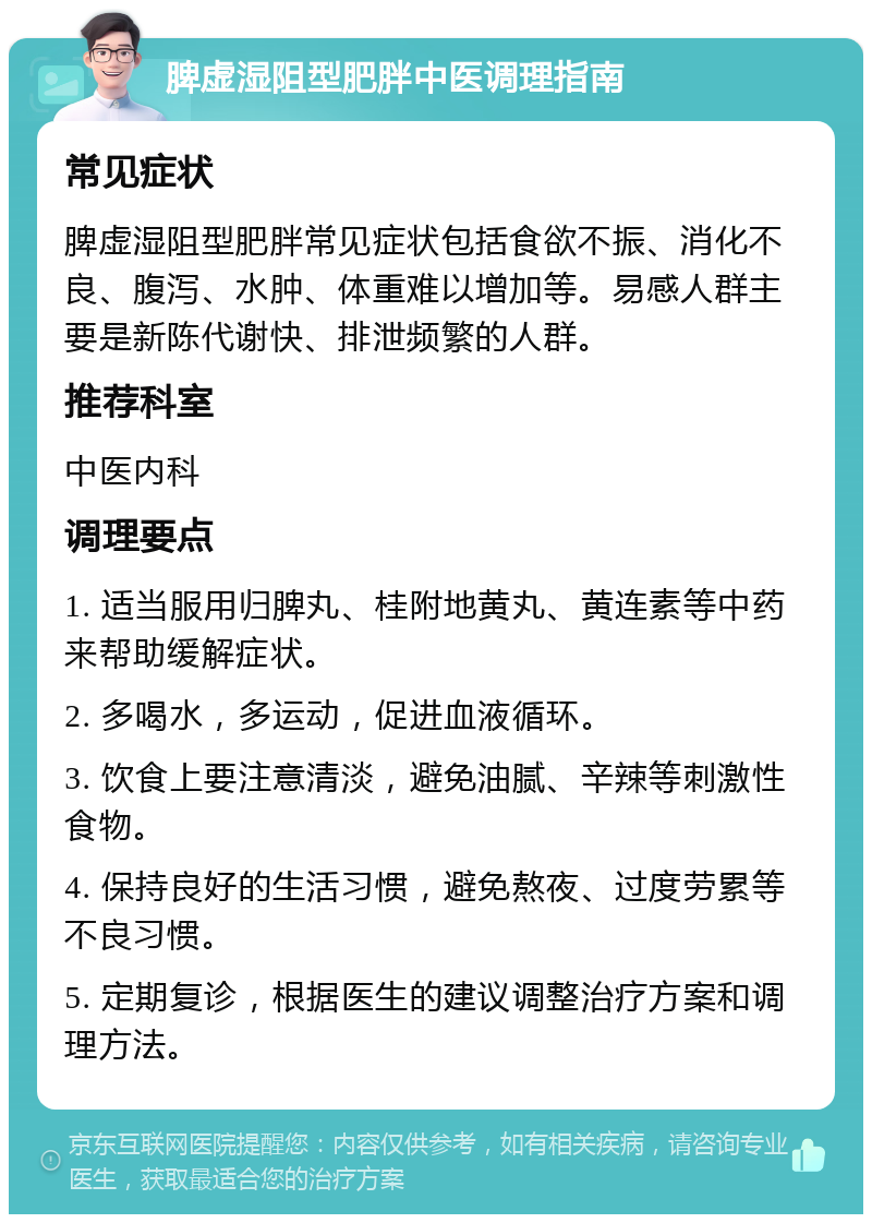 脾虚湿阻型肥胖中医调理指南 常见症状 脾虚湿阻型肥胖常见症状包括食欲不振、消化不良、腹泻、水肿、体重难以增加等。易感人群主要是新陈代谢快、排泄频繁的人群。 推荐科室 中医内科 调理要点 1. 适当服用归脾丸、桂附地黄丸、黄连素等中药来帮助缓解症状。 2. 多喝水，多运动，促进血液循环。 3. 饮食上要注意清淡，避免油腻、辛辣等刺激性食物。 4. 保持良好的生活习惯，避免熬夜、过度劳累等不良习惯。 5. 定期复诊，根据医生的建议调整治疗方案和调理方法。