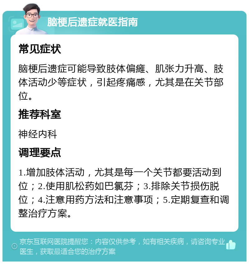 脑梗后遗症就医指南 常见症状 脑梗后遗症可能导致肢体偏瘫、肌张力升高、肢体活动少等症状，引起疼痛感，尤其是在关节部位。 推荐科室 神经内科 调理要点 1.增加肢体活动，尤其是每一个关节都要活动到位；2.使用肌松药如巴氯芬；3.排除关节损伤脱位；4.注意用药方法和注意事项；5.定期复查和调整治疗方案。