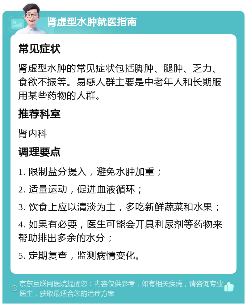 肾虚型水肿就医指南 常见症状 肾虚型水肿的常见症状包括脚肿、腿肿、乏力、食欲不振等。易感人群主要是中老年人和长期服用某些药物的人群。 推荐科室 肾内科 调理要点 1. 限制盐分摄入，避免水肿加重； 2. 适量运动，促进血液循环； 3. 饮食上应以清淡为主，多吃新鲜蔬菜和水果； 4. 如果有必要，医生可能会开具利尿剂等药物来帮助排出多余的水分； 5. 定期复查，监测病情变化。