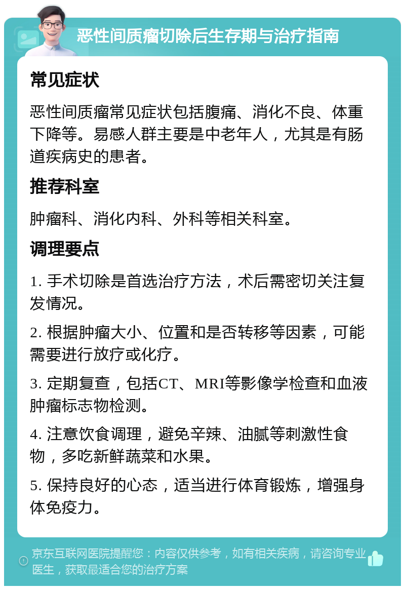 恶性间质瘤切除后生存期与治疗指南 常见症状 恶性间质瘤常见症状包括腹痛、消化不良、体重下降等。易感人群主要是中老年人，尤其是有肠道疾病史的患者。 推荐科室 肿瘤科、消化内科、外科等相关科室。 调理要点 1. 手术切除是首选治疗方法，术后需密切关注复发情况。 2. 根据肿瘤大小、位置和是否转移等因素，可能需要进行放疗或化疗。 3. 定期复查，包括CT、MRI等影像学检查和血液肿瘤标志物检测。 4. 注意饮食调理，避免辛辣、油腻等刺激性食物，多吃新鲜蔬菜和水果。 5. 保持良好的心态，适当进行体育锻炼，增强身体免疫力。