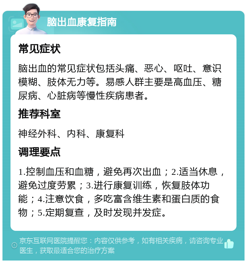 脑出血康复指南 常见症状 脑出血的常见症状包括头痛、恶心、呕吐、意识模糊、肢体无力等。易感人群主要是高血压、糖尿病、心脏病等慢性疾病患者。 推荐科室 神经外科、内科、康复科 调理要点 1.控制血压和血糖，避免再次出血；2.适当休息，避免过度劳累；3.进行康复训练，恢复肢体功能；4.注意饮食，多吃富含维生素和蛋白质的食物；5.定期复查，及时发现并发症。