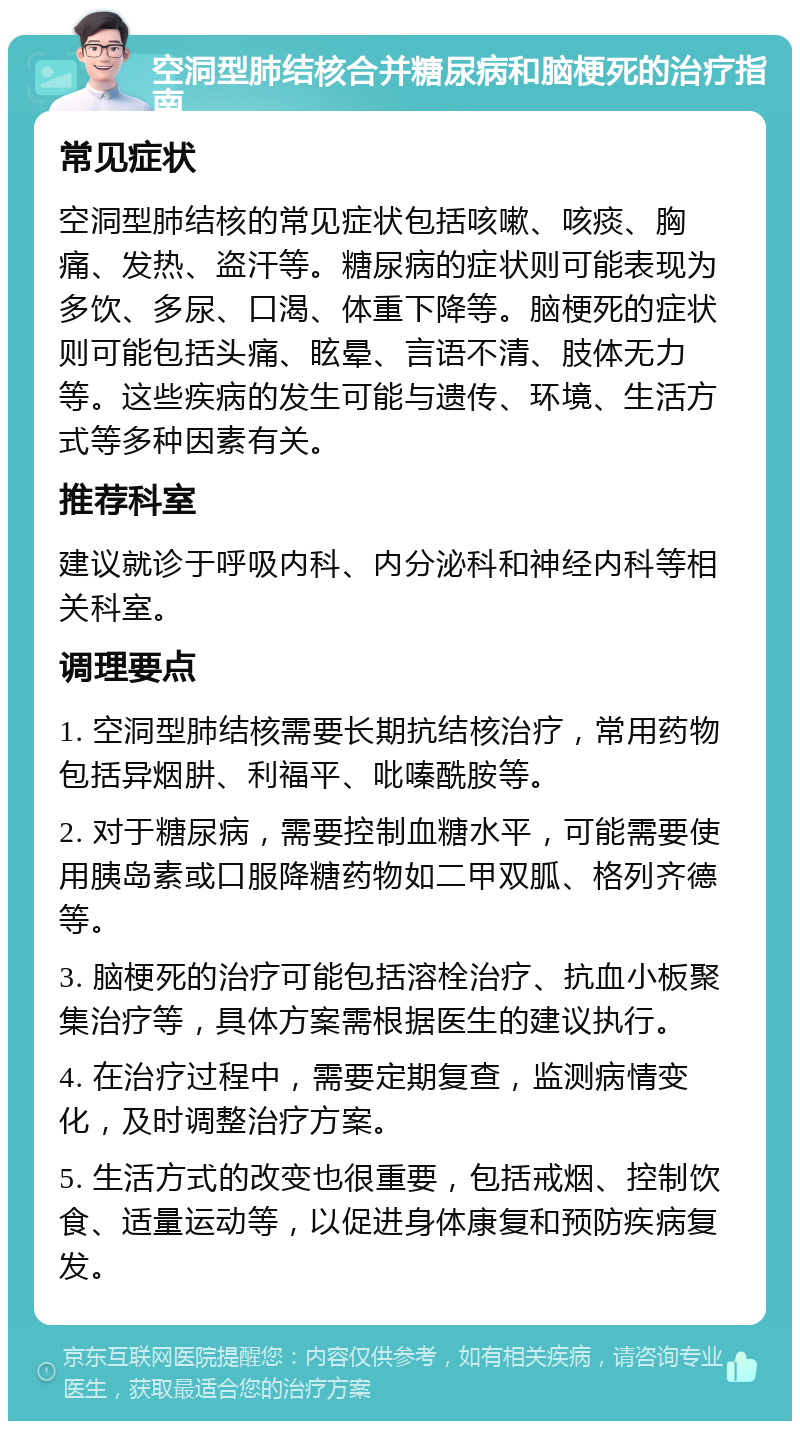 空洞型肺结核合并糖尿病和脑梗死的治疗指南 常见症状 空洞型肺结核的常见症状包括咳嗽、咳痰、胸痛、发热、盗汗等。糖尿病的症状则可能表现为多饮、多尿、口渴、体重下降等。脑梗死的症状则可能包括头痛、眩晕、言语不清、肢体无力等。这些疾病的发生可能与遗传、环境、生活方式等多种因素有关。 推荐科室 建议就诊于呼吸内科、内分泌科和神经内科等相关科室。 调理要点 1. 空洞型肺结核需要长期抗结核治疗，常用药物包括异烟肼、利福平、吡嗪酰胺等。 2. 对于糖尿病，需要控制血糖水平，可能需要使用胰岛素或口服降糖药物如二甲双胍、格列齐德等。 3. 脑梗死的治疗可能包括溶栓治疗、抗血小板聚集治疗等，具体方案需根据医生的建议执行。 4. 在治疗过程中，需要定期复查，监测病情变化，及时调整治疗方案。 5. 生活方式的改变也很重要，包括戒烟、控制饮食、适量运动等，以促进身体康复和预防疾病复发。