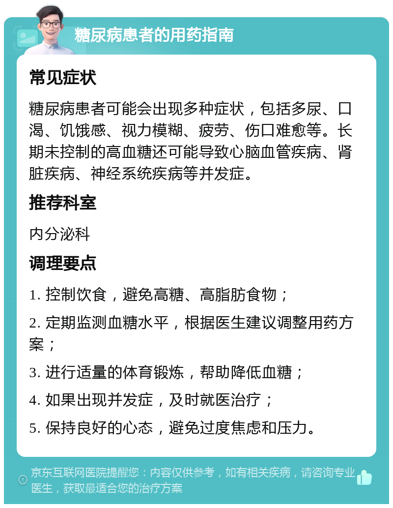 糖尿病患者的用药指南 常见症状 糖尿病患者可能会出现多种症状，包括多尿、口渴、饥饿感、视力模糊、疲劳、伤口难愈等。长期未控制的高血糖还可能导致心脑血管疾病、肾脏疾病、神经系统疾病等并发症。 推荐科室 内分泌科 调理要点 1. 控制饮食，避免高糖、高脂肪食物； 2. 定期监测血糖水平，根据医生建议调整用药方案； 3. 进行适量的体育锻炼，帮助降低血糖； 4. 如果出现并发症，及时就医治疗； 5. 保持良好的心态，避免过度焦虑和压力。