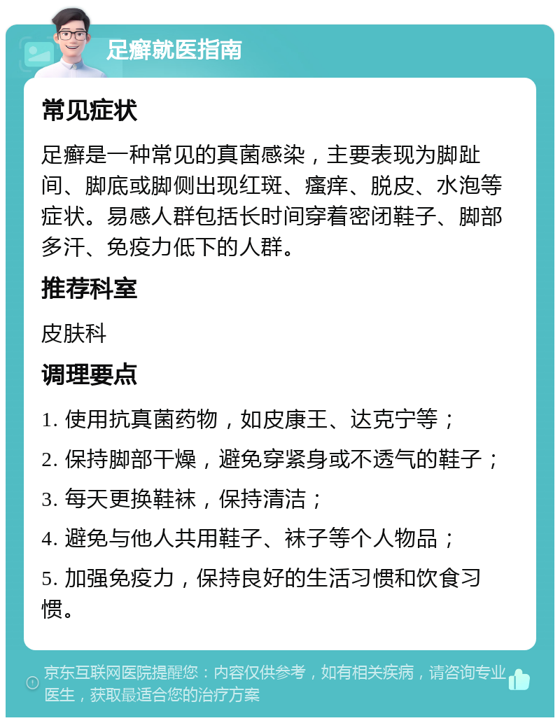 足癣就医指南 常见症状 足癣是一种常见的真菌感染，主要表现为脚趾间、脚底或脚侧出现红斑、瘙痒、脱皮、水泡等症状。易感人群包括长时间穿着密闭鞋子、脚部多汗、免疫力低下的人群。 推荐科室 皮肤科 调理要点 1. 使用抗真菌药物，如皮康王、达克宁等； 2. 保持脚部干燥，避免穿紧身或不透气的鞋子； 3. 每天更换鞋袜，保持清洁； 4. 避免与他人共用鞋子、袜子等个人物品； 5. 加强免疫力，保持良好的生活习惯和饮食习惯。